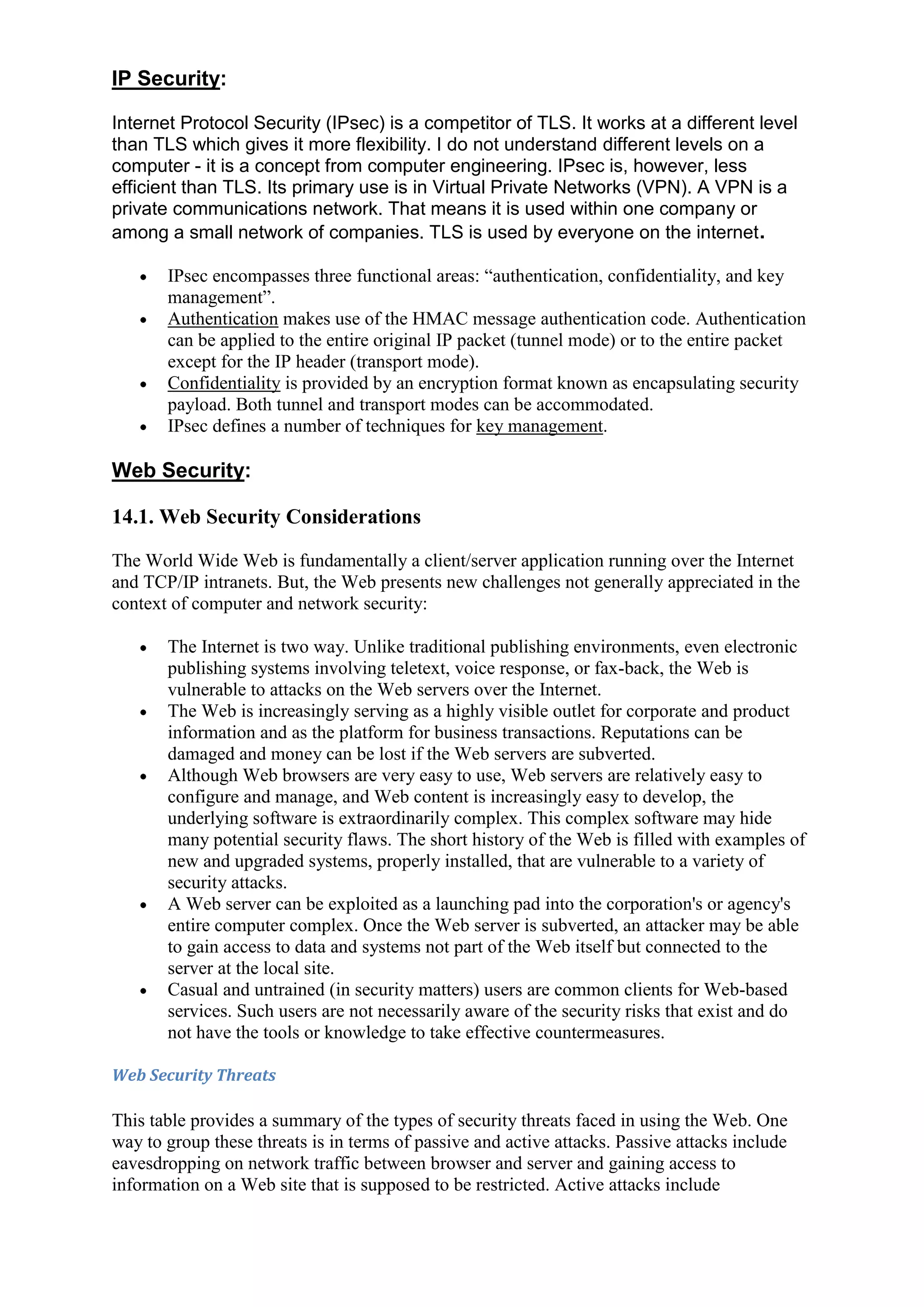 IP Security:
Internet Protocol Security (IPsec) is a competitor of TLS. It works at a different level
than TLS which gives it more flexibility. I do not understand different levels on a
computer - it is a concept from computer engineering. IPsec is, however, less
efficient than TLS. Its primary use is in Virtual Private Networks (VPN). A VPN is a
private communications network. That means it is used within one company or
among a small network of companies. TLS is used by everyone on the internet .
IPsec encompasses three functional areas: “authentication, confidentiality, and key
management”.
Authentication makes use of the HMAC message authentication code. Authentication
can be applied to the entire original IP packet (tunnel mode) or to the entire packet
except for the IP header (transport mode).
Confidentiality is provided by an encryption format known as encapsulating security
payload. Both tunnel and transport modes can be accommodated.
IPsec defines a number of techniques for key management.

Web Security:
14.1. Web Security Considerations
The World Wide Web is fundamentally a client/server application running over the Internet
and TCP/IP intranets. But, the Web presents new challenges not generally appreciated in the
context of computer and network security:
The Internet is two way. Unlike traditional publishing environments, even electronic
publishing systems involving teletext, voice response, or fax-back, the Web is
vulnerable to attacks on the Web servers over the Internet.
The Web is increasingly serving as a highly visible outlet for corporate and product
information and as the platform for business transactions. Reputations can be
damaged and money can be lost if the Web servers are subverted.
Although Web browsers are very easy to use, Web servers are relatively easy to
configure and manage, and Web content is increasingly easy to develop, the
underlying software is extraordinarily complex. This complex software may hide
many potential security flaws. The short history of the Web is filled with examples of
new and upgraded systems, properly installed, that are vulnerable to a variety of
security attacks.
A Web server can be exploited as a launching pad into the corporation's or agency's
entire computer complex. Once the Web server is subverted, an attacker may be able
to gain access to data and systems not part of the Web itself but connected to the
server at the local site.
Casual and untrained (in security matters) users are common clients for Web-based
services. Such users are not necessarily aware of the security risks that exist and do
not have the tools or knowledge to take effective countermeasures.
Web Security Threats

This table provides a summary of the types of security threats faced in using the Web. One
way to group these threats is in terms of passive and active attacks. Passive attacks include
eavesdropping on network traffic between browser and server and gaining access to
information on a Web site that is supposed to be restricted. Active attacks include

 