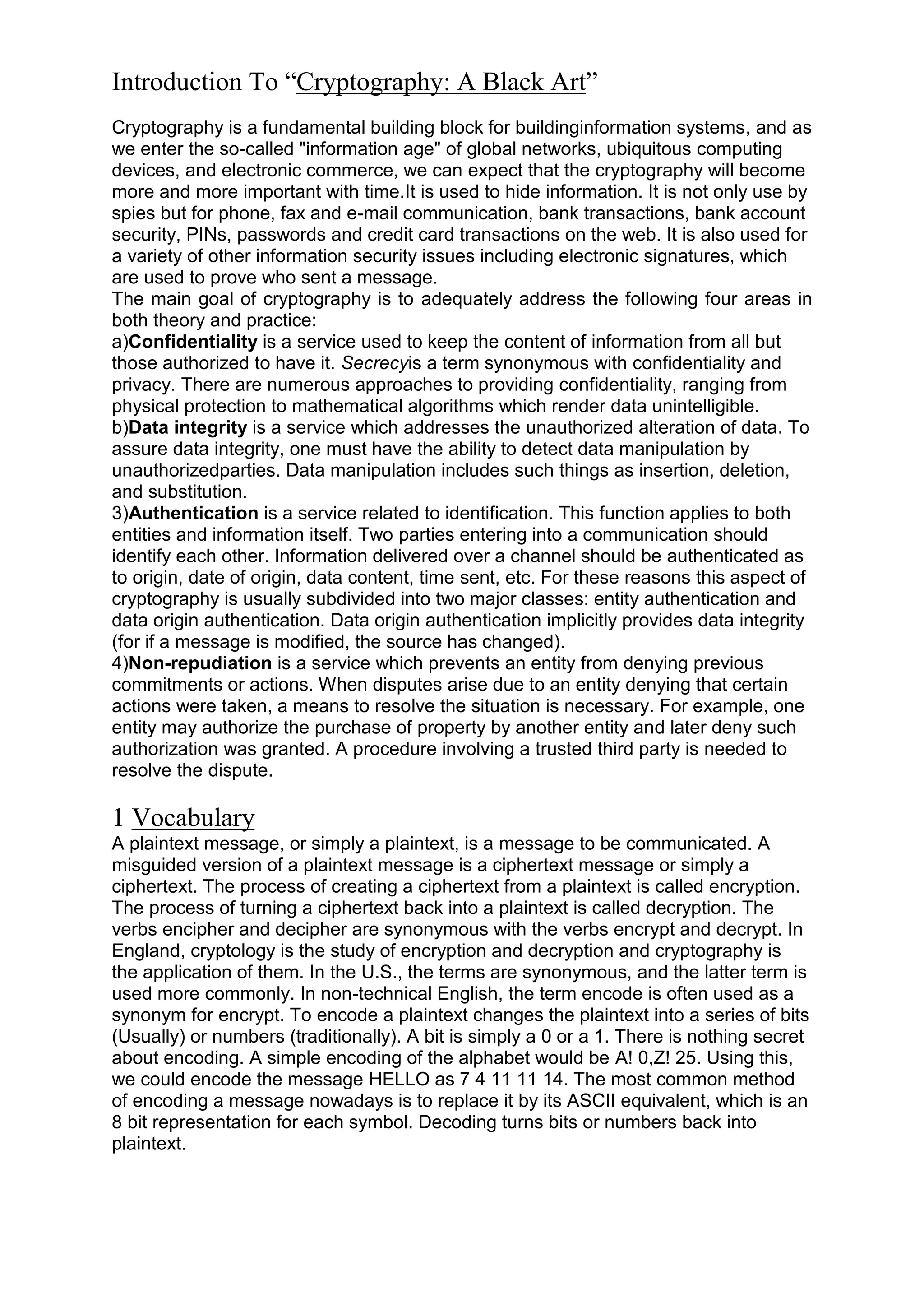 Introduction To “Cryptography: A Black Art”
Cryptography is a fundamental building block for buildinginformation systems, and as
we enter the so-called "information age" of global networks, ubiquitous computing
devices, and electronic commerce, we can expect that the cryptography will become
more and more important with time.It is used to hide information. It is not only use by
spies but for phone, fax and e-mail communication, bank transactions, bank account
security, PINs, passwords and credit card transactions on the web. It is also used for
a variety of other information security issues including electronic signatures, which
are used to prove who sent a message.
The main goal of cryptography is to adequately address the following four areas in
both theory and practice:
a)Confidentiality is a service used to keep the content of information from all but
those authorized to have it. Secrecyis a term synonymous with confidentiality and
privacy. There are numerous approaches to providing confidentiality, ranging from
physical protection to mathematical algorithms which render data unintelligible.
b)Data integrity is a service which addresses the unauthorized alteration of data. To
assure data integrity, one must have the ability to detect data manipulation by
unauthorizedparties. Data manipulation includes such things as insertion, deletion,
and substitution.
3)Authentication is a service related to identification. This function applies to both
entities and information itself. Two parties entering into a communication should
identify each other. Information delivered over a channel should be authenticated as
to origin, date of origin, data content, time sent, etc. For these reasons this aspect of
cryptography is usually subdivided into two major classes: entity authentication and
data origin authentication. Data origin authentication implicitly provides data integrity
(for if a message is modified, the source has changed).
4)Non-repudiation is a service which prevents an entity from denying previous
commitments or actions. When disputes arise due to an entity denying that certain
actions were taken, a means to resolve the situation is necessary. For example, one
entity may authorize the purchase of property by another entity and later deny such
authorization was granted. A procedure involving a trusted third party is needed to
resolve the dispute.

1 Vocabulary
A plaintext message, or simply a plaintext, is a message to be communicated. A
misguided version of a plaintext message is a ciphertext message or simply a
ciphertext. The process of creating a ciphertext from a plaintext is called encryption.
The process of turning a ciphertext back into a plaintext is called decryption. The
verbs encipher and decipher are synonymous with the verbs encrypt and decrypt. In
England, cryptology is the study of encryption and decryption and cryptography is
the application of them. In the U.S., the terms are synonymous, and the latter term is
used more commonly. In non-technical English, the term encode is often used as a
synonym for encrypt. To encode a plaintext changes the plaintext into a series of bits
(Usually) or numbers (traditionally). A bit is simply a 0 or a 1. There is nothing secret
about encoding. A simple encoding of the alphabet would be A! 0,Z! 25. Using this,
we could encode the message HELLO as 7 4 11 11 14. The most common method
of encoding a message nowadays is to replace it by its ASCII equivalent, which is an
8 bit representation for each symbol. Decoding turns bits or numbers back into
plaintext.

 
