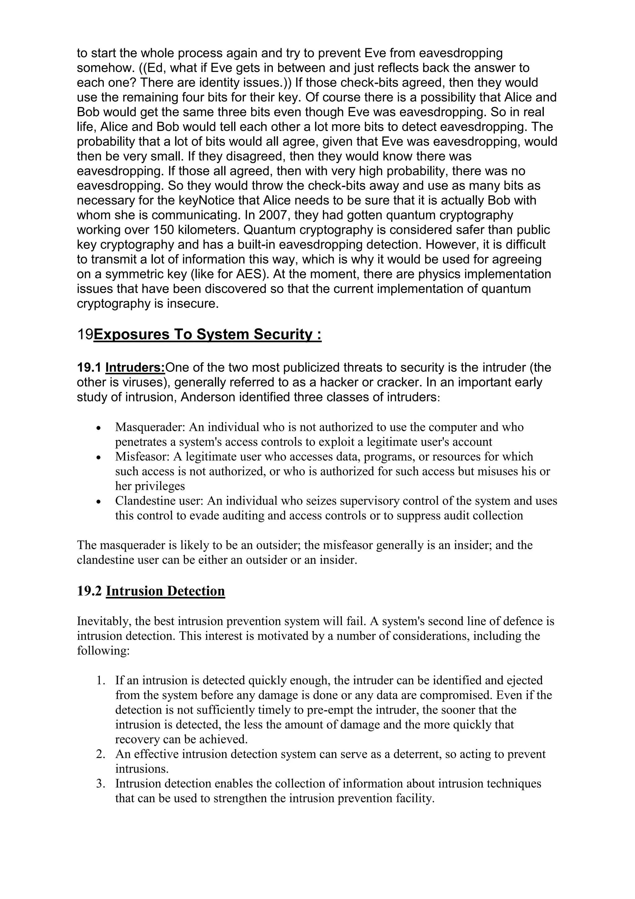 to start the whole process again and try to prevent Eve from eavesdropping
somehow. ((Ed, what if Eve gets in between and just reflects back the answer to
each one? There are identity issues.)) If those check-bits agreed, then they would
use the remaining four bits for their key. Of course there is a possibility that Alice and
Bob would get the same three bits even though Eve was eavesdropping. So in real
life, Alice and Bob would tell each other a lot more bits to detect eavesdropping. The
probability that a lot of bits would all agree, given that Eve was eavesdropping, would
then be very small. If they disagreed, then they would know there was
eavesdropping. If those all agreed, then with very high probability, there was no
eavesdropping. So they would throw the check-bits away and use as many bits as
necessary for the keyNotice that Alice needs to be sure that it is actually Bob with
whom she is communicating. In 2007, they had gotten quantum cryptography
working over 150 kilometers. Quantum cryptography is considered safer than public
key cryptography and has a built-in eavesdropping detection. However, it is difficult
to transmit a lot of information this way, which is why it would be used for agreeing
on a symmetric key (like for AES). At the moment, there are physics implementation
issues that have been discovered so that the current implementation of quantum
cryptography is insecure.

19Exposures To System Security :
19.1 Intruders:One of the two most publicized threats to security is the intruder (the
other is viruses), generally referred to as a hacker or cracker. In an important early
study of intrusion, Anderson identified three classes of intruders:
Masquerader: An individual who is not authorized to use the computer and who
penetrates a system's access controls to exploit a legitimate user's account
Misfeasor: A legitimate user who accesses data, programs, or resources for which
such access is not authorized, or who is authorized for such access but misuses his or
her privileges
Clandestine user: An individual who seizes supervisory control of the system and uses
this control to evade auditing and access controls or to suppress audit collection
The masquerader is likely to be an outsider; the misfeasor generally is an insider; and the
clandestine user can be either an outsider or an insider.

19.2 Intrusion Detection
Inevitably, the best intrusion prevention system will fail. A system's second line of defence is
intrusion detection. This interest is motivated by a number of considerations, including the
following:
1. If an intrusion is detected quickly enough, the intruder can be identified and ejected
from the system before any damage is done or any data are compromised. Even if the
detection is not sufficiently timely to pre-empt the intruder, the sooner that the
intrusion is detected, the less the amount of damage and the more quickly that
recovery can be achieved.
2. An effective intrusion detection system can serve as a deterrent, so acting to prevent
intrusions.
3. Intrusion detection enables the collection of information about intrusion techniques
that can be used to strengthen the intrusion prevention facility.

 