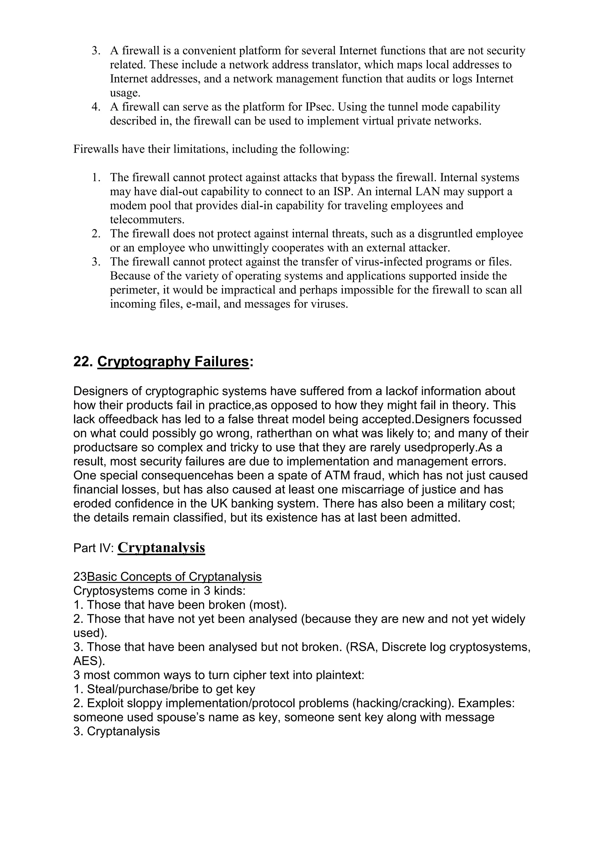 3. A firewall is a convenient platform for several Internet functions that are not security
related. These include a network address translator, which maps local addresses to
Internet addresses, and a network management function that audits or logs Internet
usage.
4. A firewall can serve as the platform for IPsec. Using the tunnel mode capability
described in, the firewall can be used to implement virtual private networks.
Firewalls have their limitations, including the following:
1. The firewall cannot protect against attacks that bypass the firewall. Internal systems
may have dial-out capability to connect to an ISP. An internal LAN may support a
modem pool that provides dial-in capability for traveling employees and
telecommuters.
2. The firewall does not protect against internal threats, such as a disgruntled employee
or an employee who unwittingly cooperates with an external attacker.
3. The firewall cannot protect against the transfer of virus-infected programs or files.
Because of the variety of operating systems and applications supported inside the
perimeter, it would be impractical and perhaps impossible for the firewall to scan all
incoming files, e-mail, and messages for viruses.

22. Cryptography Failures:
Designers of cryptographic systems have suffered from a lackof information about
how their products fail in practice,as opposed to how they might fail in theory. This
lack offeedback has led to a false threat model being accepted.Designers focussed
on what could possibly go wrong, ratherthan on what was likely to; and many of their
productsare so complex and tricky to use that they are rarely usedproperly.As a
result, most security failures are due to implementation and management errors.
One special consequencehas been a spate of ATM fraud, which has not just caused
financial losses, but has also caused at least one miscarriage of justice and has
eroded confidence in the UK banking system. There has also been a military cost;
the details remain classified, but its existence has at last been admitted.
Part IV: Cryptanalysis
23Basic Concepts of Cryptanalysis
Cryptosystems come in 3 kinds:
1. Those that have been broken (most).
2. Those that have not yet been analysed (because they are new and not yet widely
used).
3. Those that have been analysed but not broken. (RSA, Discrete log cryptosystems,
AES).
3 most common ways to turn cipher text into plaintext:
1. Steal/purchase/bribe to get key
2. Exploit sloppy implementation/protocol problems (hacking/cracking). Examples:
someone used spouse‘s name as key, someone sent key along with message
3. Cryptanalysis

 