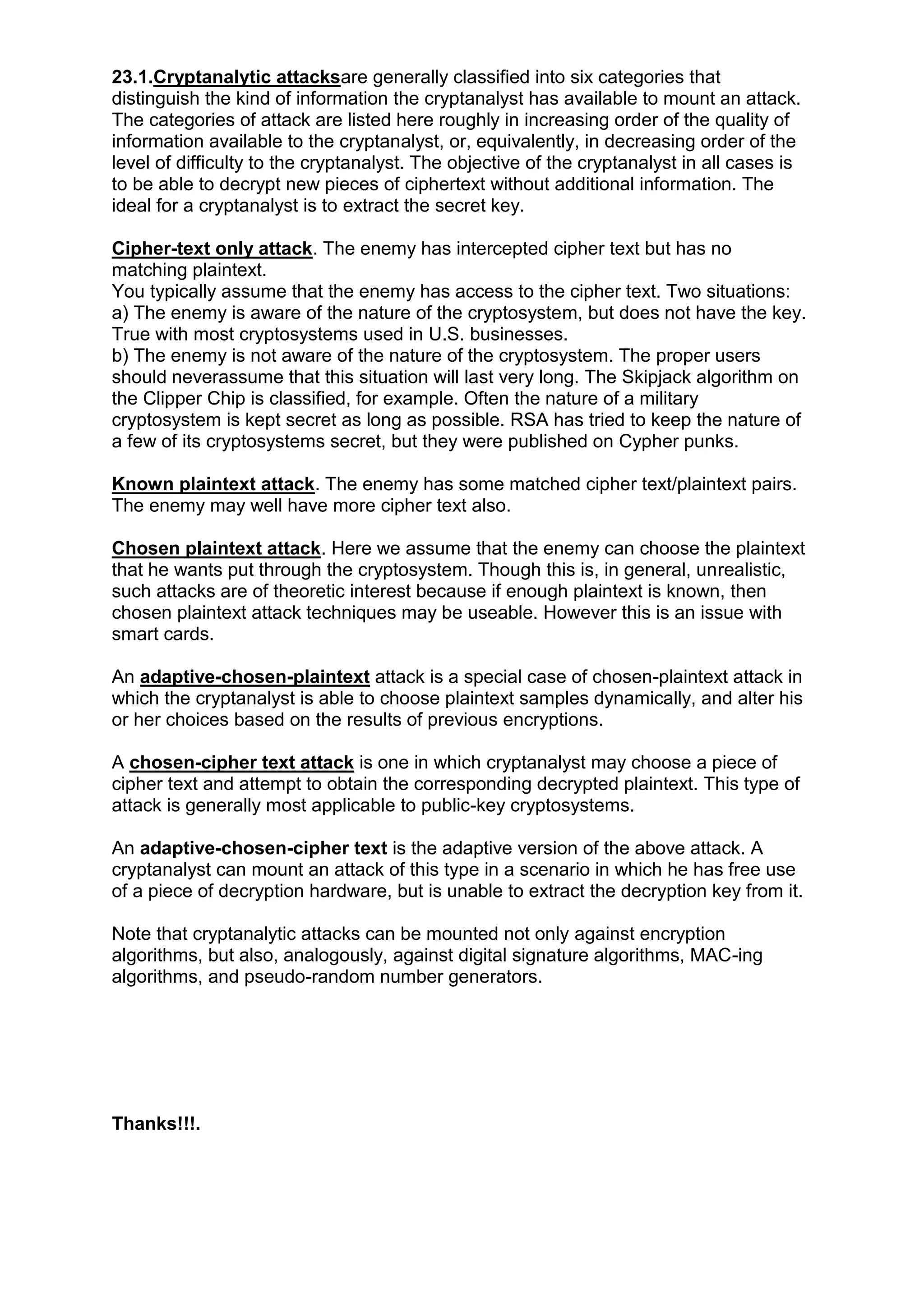 23.1.Cryptanalytic attacksare generally classified into six categories that
distinguish the kind of information the cryptanalyst has available to mount an attack.
The categories of attack are listed here roughly in increasing order of the quality of
information available to the cryptanalyst, or, equivalently, in decreasing order of the
level of difficulty to the cryptanalyst. The objective of the cryptanalyst in all cases is
to be able to decrypt new pieces of ciphertext without additional information. The
ideal for a cryptanalyst is to extract the secret key.
Cipher-text only attack. The enemy has intercepted cipher text but has no
matching plaintext.
You typically assume that the enemy has access to the cipher text. Two situations:
a) The enemy is aware of the nature of the cryptosystem, but does not have the key.
True with most cryptosystems used in U.S. businesses.
b) The enemy is not aware of the nature of the cryptosystem. The proper users
should neverassume that this situation will last very long. The Skipjack algorithm on
the Clipper Chip is classified, for example. Often the nature of a military
cryptosystem is kept secret as long as possible. RSA has tried to keep the nature of
a few of its cryptosystems secret, but they were published on Cypher punks.
Known plaintext attack. The enemy has some matched cipher text/plaintext pairs.
The enemy may well have more cipher text also.
Chosen plaintext attack. Here we assume that the enemy can choose the plaintext
that he wants put through the cryptosystem. Though this is, in general, unrealistic,
such attacks are of theoretic interest because if enough plaintext is known, then
chosen plaintext attack techniques may be useable. However this is an issue with
smart cards.
An adaptive-chosen-plaintext attack is a special case of chosen-plaintext attack in
which the cryptanalyst is able to choose plaintext samples dynamically, and alter his
or her choices based on the results of previous encryptions.
A chosen-cipher text attack is one in which cryptanalyst may choose a piece of
cipher text and attempt to obtain the corresponding decrypted plaintext. This type of
attack is generally most applicable to public-key cryptosystems.
An adaptive-chosen-cipher text is the adaptive version of the above attack. A
cryptanalyst can mount an attack of this type in a scenario in which he has free use
of a piece of decryption hardware, but is unable to extract the decryption key from it.
Note that cryptanalytic attacks can be mounted not only against encryption
algorithms, but also, analogously, against digital signature algorithms, MAC-ing
algorithms, and pseudo-random number generators.

Thanks!!!.

 
