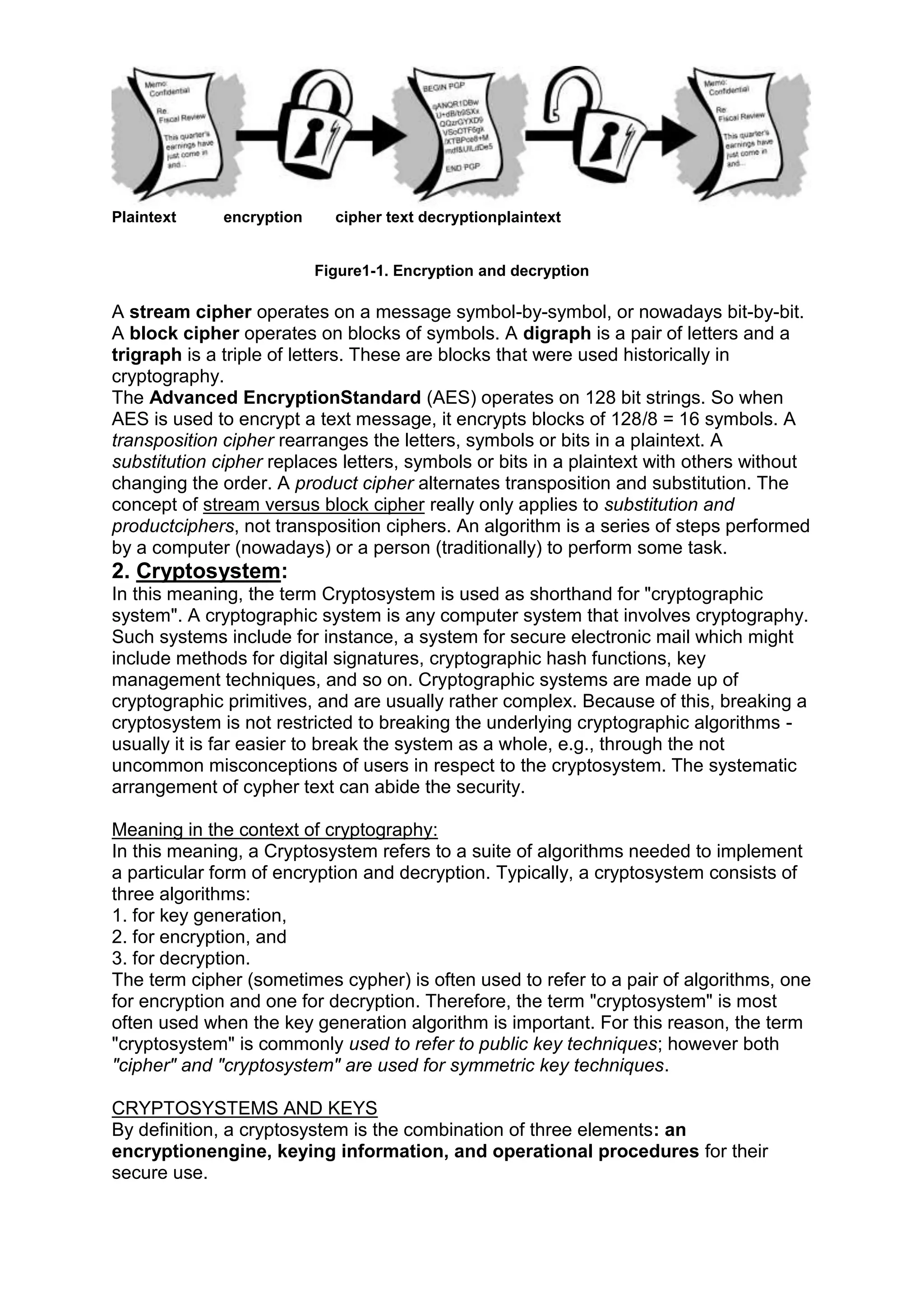 Plaintext

encryption

cipher text decryptionplaintext

Figure1-1. Encryption and decryption

A stream cipher operates on a message symbol-by-symbol, or nowadays bit-by-bit.
A block cipher operates on blocks of symbols. A digraph is a pair of letters and a
trigraph is a triple of letters. These are blocks that were used historically in
cryptography.
The Advanced EncryptionStandard (AES) operates on 128 bit strings. So when
AES is used to encrypt a text message, it encrypts blocks of 128/8 = 16 symbols. A
transposition cipher rearranges the letters, symbols or bits in a plaintext. A
substitution cipher replaces letters, symbols or bits in a plaintext with others without
changing the order. A product cipher alternates transposition and substitution. The
concept of stream versus block cipher really only applies to substitution and
productciphers, not transposition ciphers. An algorithm is a series of steps performed
by a computer (nowadays) or a person (traditionally) to perform some task.

2. Cryptosystem:
In this meaning, the term Cryptosystem is used as shorthand for "cryptographic
system". A cryptographic system is any computer system that involves cryptography.
Such systems include for instance, a system for secure electronic mail which might
include methods for digital signatures, cryptographic hash functions, key
management techniques, and so on. Cryptographic systems are made up of
cryptographic primitives, and are usually rather complex. Because of this, breaking a
cryptosystem is not restricted to breaking the underlying cryptographic algorithms usually it is far easier to break the system as a whole, e.g., through the not
uncommon misconceptions of users in respect to the cryptosystem. The systematic
arrangement of cypher text can abide the security.
Meaning in the context of cryptography:
In this meaning, a Cryptosystem refers to a suite of algorithms needed to implement
a particular form of encryption and decryption. Typically, a cryptosystem consists of
three algorithms:
1. for key generation,
2. for encryption, and
3. for decryption.
The term cipher (sometimes cypher) is often used to refer to a pair of algorithms, one
for encryption and one for decryption. Therefore, the term "cryptosystem" is most
often used when the key generation algorithm is important. For this reason, the term
"cryptosystem" is commonly used to refer to public key techniques; however both
"cipher" and "cryptosystem" are used for symmetric key techniques.
CRYPTOSYSTEMS AND KEYS
By definition, a cryptosystem is the combination of three elements: an
encryptionengine, keying information, and operational procedures for their
secure use.

 
