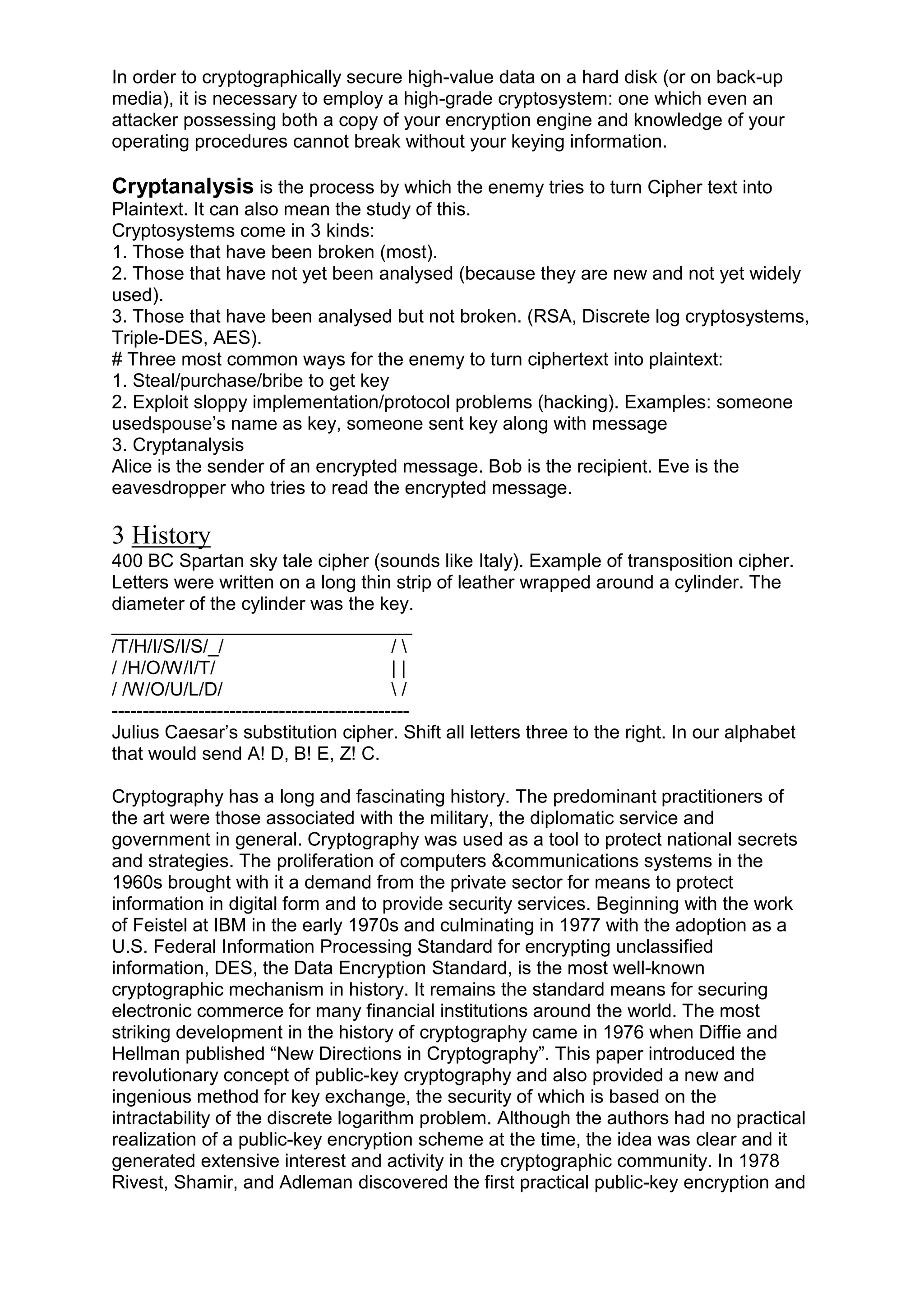 In order to cryptographically secure high-value data on a hard disk (or on back-up
media), it is necessary to employ a high-grade cryptosystem: one which even an
attacker possessing both a copy of your encryption engine and knowledge of your
operating procedures cannot break without your keying information.

Cryptanalysis is the process by which the enemy tries to turn Cipher text into
Plaintext. It can also mean the study of this.
Cryptosystems come in 3 kinds:
1. Those that have been broken (most).
2. Those that have not yet been analysed (because they are new and not yet widely
used).
3. Those that have been analysed but not broken. (RSA, Discrete log cryptosystems,
Triple-DES, AES).
# Three most common ways for the enemy to turn ciphertext into plaintext:
1. Steal/purchase/bribe to get key
2. Exploit sloppy implementation/protocol problems (hacking). Examples: someone
usedspouse‘s name as key, someone sent key along with message
3. Cryptanalysis
Alice is the sender of an encrypted message. Bob is the recipient. Eve is the
eavesdropper who tries to read the encrypted message.

3 History
400 BC Spartan sky tale cipher (sounds like Italy). Example of transposition cipher.
Letters were written on a long thin strip of leather wrapped around a cylinder. The
diameter of the cylinder was the key.
_____________________________
/T/H/I/S/I/S/_/
/
/ /H/O/W/I/T/
||
/ /W/O/U/L/D/
/
-----------------------------------------------Julius Caesar‘s substitution cipher. Shift all letters three to the right. In our alphabet
that would send A! D, B! E, Z! C.
Cryptography has a long and fascinating history. The predominant practitioners of
the art were those associated with the military, the diplomatic service and
government in general. Cryptography was used as a tool to protect national secrets
and strategies. The proliferation of computers &communications systems in the
1960s brought with it a demand from the private sector for means to protect
information in digital form and to provide security services. Beginning with the work
of Feistel at IBM in the early 1970s and culminating in 1977 with the adoption as a
U.S. Federal Information Processing Standard for encrypting unclassified
information, DES, the Data Encryption Standard, is the most well-known
cryptographic mechanism in history. It remains the standard means for securing
electronic commerce for many financial institutions around the world. The most
striking development in the history of cryptography came in 1976 when Diffie and
Hellman published ―New Directions in Cryptography‖. This paper introduced the
revolutionary concept of public-key cryptography and also provided a new and
ingenious method for key exchange, the security of which is based on the
intractability of the discrete logarithm problem. Although the authors had no practical
realization of a public-key encryption scheme at the time, the idea was clear and it
generated extensive interest and activity in the cryptographic community. In 1978
Rivest, Shamir, and Adleman discovered the first practical public-key encryption and

 