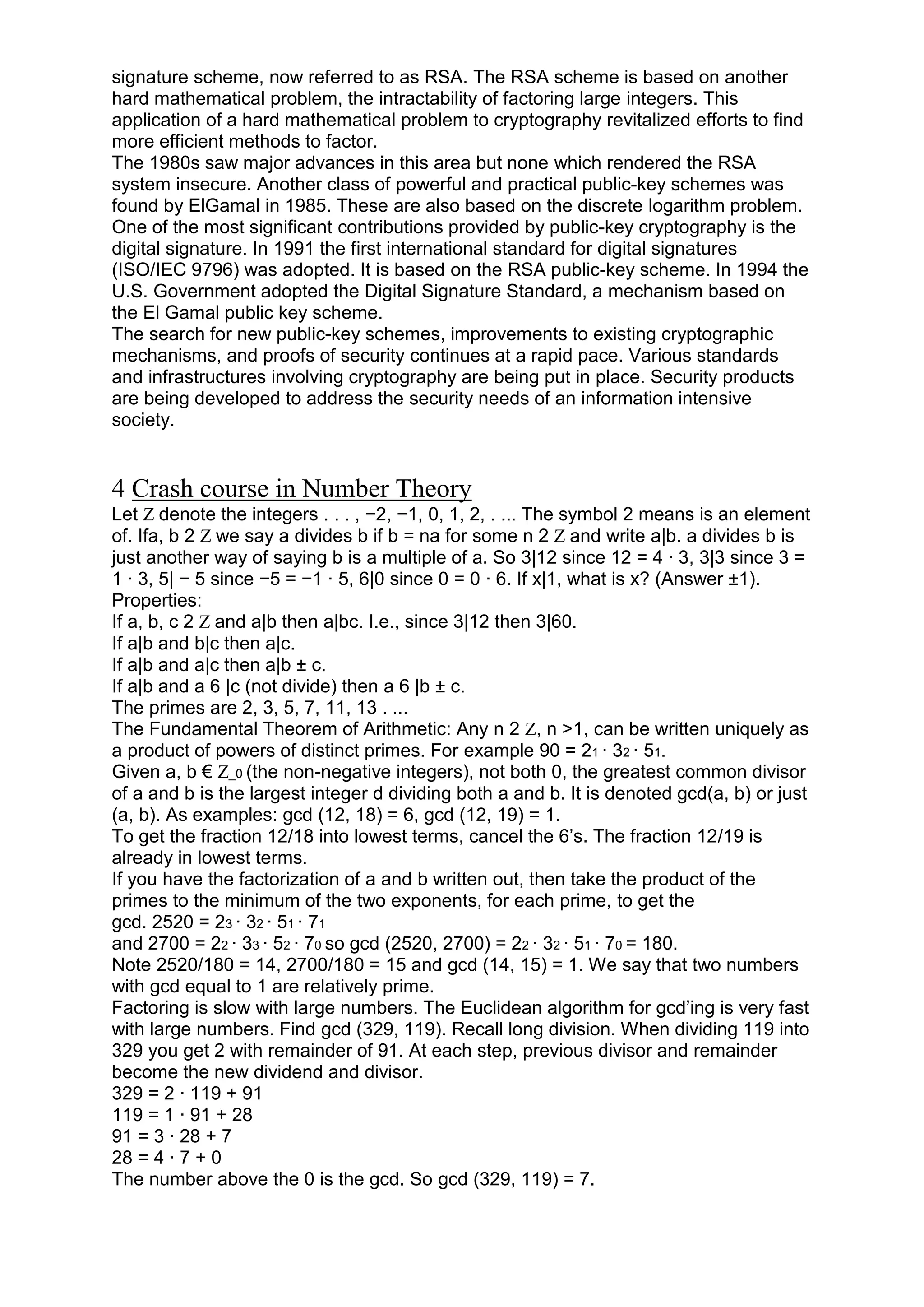 signature scheme, now referred to as RSA. The RSA scheme is based on another
hard mathematical problem, the intractability of factoring large integers. This
application of a hard mathematical problem to cryptography revitalized efforts to find
more efficient methods to factor.
The 1980s saw major advances in this area but none which rendered the RSA
system insecure. Another class of powerful and practical public-key schemes was
found by ElGamal in 1985. These are also based on the discrete logarithm problem.
One of the most significant contributions provided by public-key cryptography is the
digital signature. In 1991 the first international standard for digital signatures
(ISO/IEC 9796) was adopted. It is based on the RSA public-key scheme. In 1994 the
U.S. Government adopted the Digital Signature Standard, a mechanism based on
the El Gamal public key scheme.
The search for new public-key schemes, improvements to existing cryptographic
mechanisms, and proofs of security continues at a rapid pace. Various standards
and infrastructures involving cryptography are being put in place. Security products
are being developed to address the security needs of an information intensive
society.

4 Crash course in Number Theory
Let Z denote the integers . . . , −2, −1, 0, 1, 2, . ... The symbol 2 means is an element
of. Ifa, b 2 Z we say a divides b if b = na for some n 2 Z and write a|b. a divides b is
just another way of saying b is a multiple of a. So 3|12 since 12 = 4 · 3, 3|3 since 3 =
1 · 3, 5| − 5 since −5 = −1 · 5, 6|0 since 0 = 0 · 6. If x|1, what is x? (Answer ±1).
Properties:
If a, b, c 2 Z and a|b then a|bc. I.e., since 3|12 then 3|60.
If a|b and b|c then a|c.
If a|b and a|c then a|b ± c.
If a|b and a 6 |c (not divide) then a 6 |b ± c.
The primes are 2, 3, 5, 7, 11, 13 . ...
The Fundamental Theorem of Arithmetic: Any n 2 Z, n >1, can be written uniquely as
a product of powers of distinct primes. For example 90 = 21 · 32 · 51.
Given a, b € Z_0 (the non-negative integers), not both 0, the greatest common divisor
of a and b is the largest integer d dividing both a and b. It is denoted gcd(a, b) or just
(a, b). As examples: gcd (12, 18) = 6, gcd (12, 19) = 1.
To get the fraction 12/18 into lowest terms, cancel the 6‘s. The fraction 12/19 is
already in lowest terms.
If you have the factorization of a and b written out, then take the product of the
primes to the minimum of the two exponents, for each prime, to get the
gcd. 2520 = 23 · 32 · 51 · 71
and 2700 = 22 · 33 · 52 · 70 so gcd (2520, 2700) = 22 · 32 · 51 · 70 = 180.
Note 2520/180 = 14, 2700/180 = 15 and gcd (14, 15) = 1. We say that two numbers
with gcd equal to 1 are relatively prime.
Factoring is slow with large numbers. The Euclidean algorithm for gcd‘ing is very fast
with large numbers. Find gcd (329, 119). Recall long division. When dividing 119 into
329 you get 2 with remainder of 91. At each step, previous divisor and remainder
become the new dividend and divisor.
329 = 2 · 119 + 91
119 = 1 · 91 + 28
91 = 3 · 28 + 7
28 = 4 · 7 + 0
The number above the 0 is the gcd. So gcd (329, 119) = 7.

 