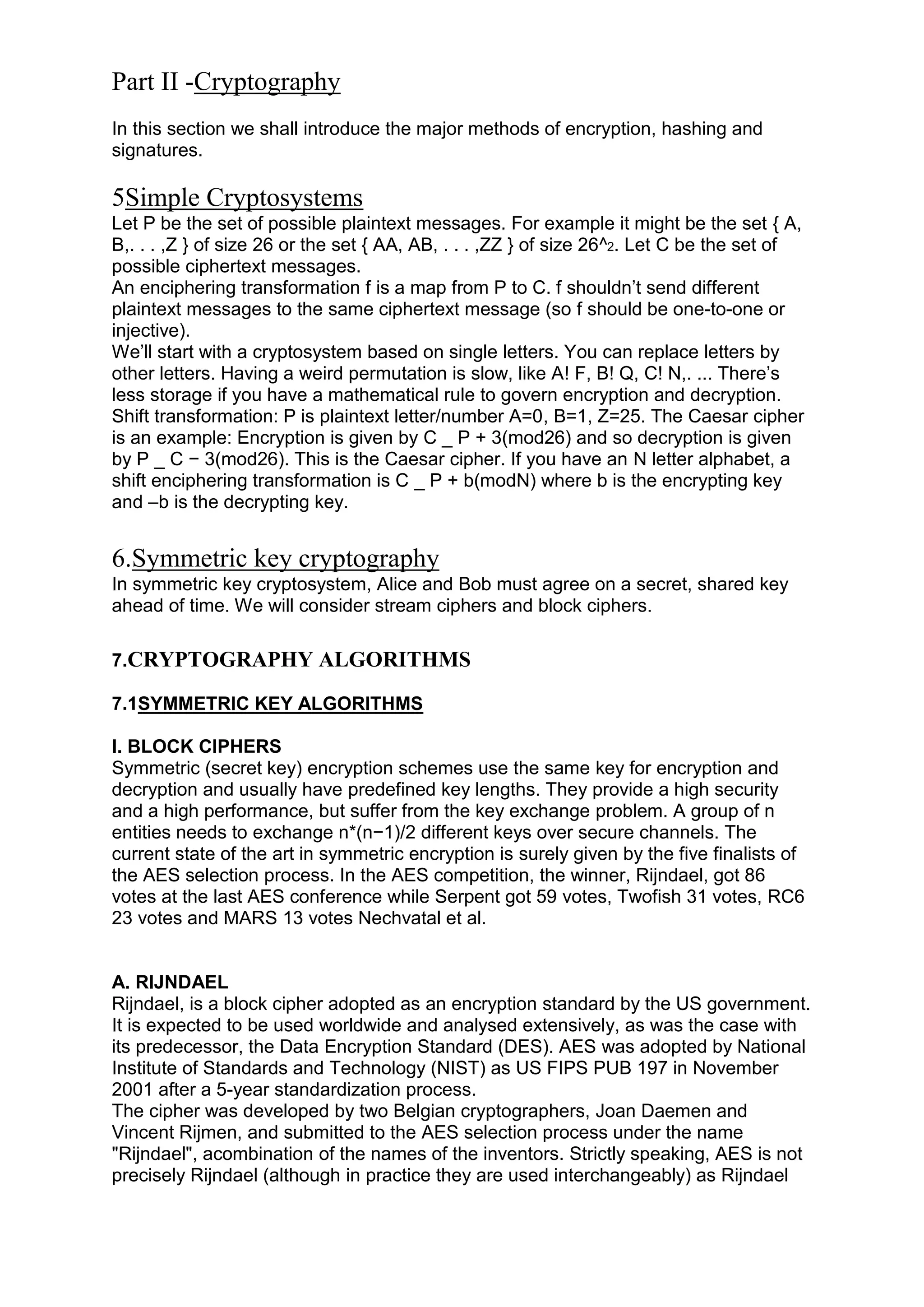 Part II -Cryptography
In this section we shall introduce the major methods of encryption, hashing and
signatures.

5Simple Cryptosystems
Let P be the set of possible plaintext messages. For example it might be the set { A,
B,. . . ,Z } of size 26 or the set { AA, AB, . . . ,ZZ } of size 26^2. Let C be the set of
possible ciphertext messages.
An enciphering transformation f is a map from P to C. f shouldn‘t send different
plaintext messages to the same ciphertext message (so f should be one-to-one or
injective).
We‘ll start with a cryptosystem based on single letters. You can replace letters by
other letters. Having a weird permutation is slow, like A! F, B! Q, C! N,. ... There‘s
less storage if you have a mathematical rule to govern encryption and decryption.
Shift transformation: P is plaintext letter/number A=0, B=1, Z=25. The Caesar cipher
is an example: Encryption is given by C _ P + 3(mod26) and so decryption is given
by P _ C − 3(mod26). This is the Caesar cipher. If you have an N letter alphabet, a
shift enciphering transformation is C _ P + b(modN) where b is the encrypting key
and –b is the decrypting key.

6.Symmetric key cryptography
In symmetric key cryptosystem, Alice and Bob must agree on a secret, shared key
ahead of time. We will consider stream ciphers and block ciphers.
7.CRYPTOGRAPHY ALGORITHMS
7.1SYMMETRIC KEY ALGORITHMS
I. BLOCK CIPHERS
Symmetric (secret key) encryption schemes use the same key for encryption and
decryption and usually have predefined key lengths. They provide a high security
and a high performance, but suffer from the key exchange problem. A group of n
entities needs to exchange n*(n−1)/2 different keys over secure channels. The
current state of the art in symmetric encryption is surely given by the five finalists of
the AES selection process. In the AES competition, the winner, Rijndael, got 86
votes at the last AES conference while Serpent got 59 votes, Twofish 31 votes, RC6
23 votes and MARS 13 votes Nechvatal et al.

A. RIJNDAEL
Rijndael, is a block cipher adopted as an encryption standard by the US government.
It is expected to be used worldwide and analysed extensively, as was the case with
its predecessor, the Data Encryption Standard (DES). AES was adopted by National
Institute of Standards and Technology (NIST) as US FIPS PUB 197 in November
2001 after a 5-year standardization process.
The cipher was developed by two Belgian cryptographers, Joan Daemen and
Vincent Rijmen, and submitted to the AES selection process under the name
"Rijndael", acombination of the names of the inventors. Strictly speaking, AES is not
precisely Rijndael (although in practice they are used interchangeably) as Rijndael

 