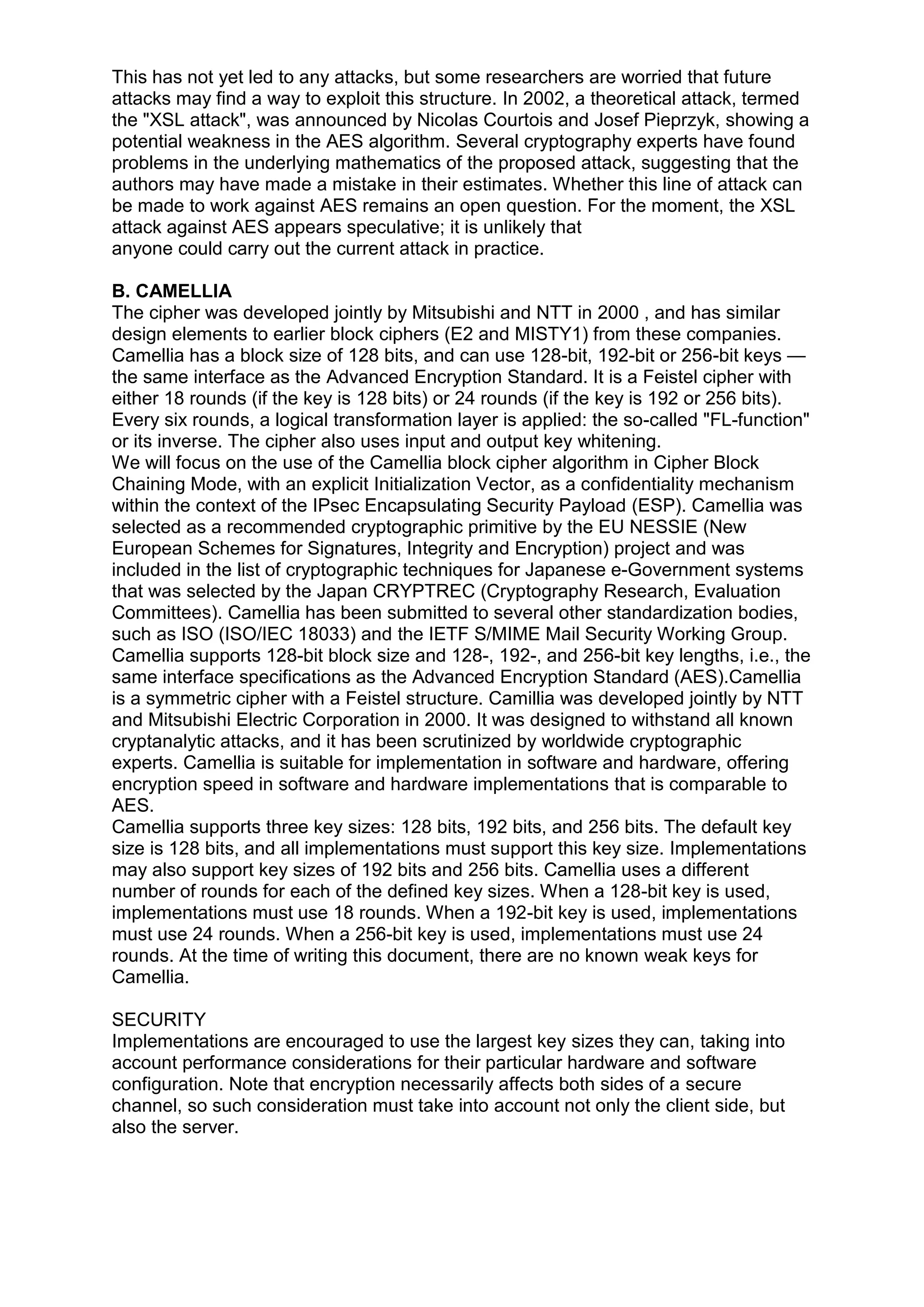 This has not yet led to any attacks, but some researchers are worried that future
attacks may find a way to exploit this structure. In 2002, a theoretical attack, termed
the "XSL attack", was announced by Nicolas Courtois and Josef Pieprzyk, showing a
potential weakness in the AES algorithm. Several cryptography experts have found
problems in the underlying mathematics of the proposed attack, suggesting that the
authors may have made a mistake in their estimates. Whether this line of attack can
be made to work against AES remains an open question. For the moment, the XSL
attack against AES appears speculative; it is unlikely that
anyone could carry out the current attack in practice.
B. CAMELLIA
The cipher was developed jointly by Mitsubishi and NTT in 2000 , and has similar
design elements to earlier block ciphers (E2 and MISTY1) from these companies.
Camellia has a block size of 128 bits, and can use 128-bit, 192-bit or 256-bit keys —
the same interface as the Advanced Encryption Standard. It is a Feistel cipher with
either 18 rounds (if the key is 128 bits) or 24 rounds (if the key is 192 or 256 bits).
Every six rounds, a logical transformation layer is applied: the so-called "FL-function"
or its inverse. The cipher also uses input and output key whitening.
We will focus on the use of the Camellia block cipher algorithm in Cipher Block
Chaining Mode, with an explicit Initialization Vector, as a confidentiality mechanism
within the context of the IPsec Encapsulating Security Payload (ESP). Camellia was
selected as a recommended cryptographic primitive by the EU NESSIE (New
European Schemes for Signatures, Integrity and Encryption) project and was
included in the list of cryptographic techniques for Japanese e-Government systems
that was selected by the Japan CRYPTREC (Cryptography Research, Evaluation
Committees). Camellia has been submitted to several other standardization bodies,
such as ISO (ISO/IEC 18033) and the IETF S/MIME Mail Security Working Group.
Camellia supports 128-bit block size and 128-, 192-, and 256-bit key lengths, i.e., the
same interface specifications as the Advanced Encryption Standard (AES).Camellia
is a symmetric cipher with a Feistel structure. Camillia was developed jointly by NTT
and Mitsubishi Electric Corporation in 2000. It was designed to withstand all known
cryptanalytic attacks, and it has been scrutinized by worldwide cryptographic
experts. Camellia is suitable for implementation in software and hardware, offering
encryption speed in software and hardware implementations that is comparable to
AES.
Camellia supports three key sizes: 128 bits, 192 bits, and 256 bits. The default key
size is 128 bits, and all implementations must support this key size. Implementations
may also support key sizes of 192 bits and 256 bits. Camellia uses a different
number of rounds for each of the defined key sizes. When a 128-bit key is used,
implementations must use 18 rounds. When a 192-bit key is used, implementations
must use 24 rounds. When a 256-bit key is used, implementations must use 24
rounds. At the time of writing this document, there are no known weak keys for
Camellia.
SECURITY
Implementations are encouraged to use the largest key sizes they can, taking into
account performance considerations for their particular hardware and software
configuration. Note that encryption necessarily affects both sides of a secure
channel, so such consideration must take into account not only the client side, but
also the server.

 