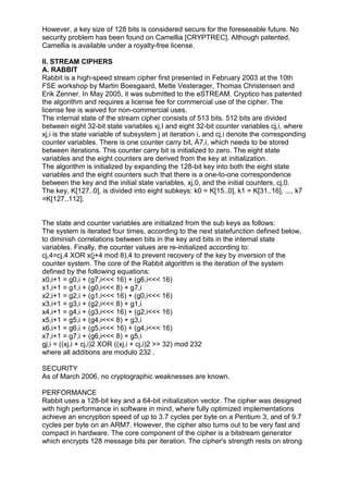 However, a key size of 128 bits is considered secure for the foreseeable future. No
security problem has been found on Camellia [CRYPTREC]. Although patented,
Camellia is available under a royalty-free license.
II. STREAM CIPHERS
A. RABBIT
Rabbit is a high-speed stream cipher first presented in February 2003 at the 10th
FSE workshop by Martin Boesgaard, Mette Vesterager, Thomas Christensen and
Erik Zenner. In May 2005, it was submitted to the eSTREAM. Cryptico has patented
the algorithm and requires a license fee for commercial use of the cipher. The
license fee is waived for non-commercial uses.
The internal state of the stream cipher consists of 513 bits. 512 bits are divided
between eight 32-bit state variables xj,I and eight 32-bit counter variables cj,i, where
xj,i is the state variable of subsystem j at iteration i, and cj,i denote the corresponding
counter variables. There is one counter carry bit, Á7,i, which needs to be stored
between iterations. This counter carry bit is initialized to zero. The eight state
variables and the eight counters are derived from the key at initialization.
The algorithm is initialized by expanding the 128-bit key into both the eight state
variables and the eight counters such that there is a one-to-one correspondence
between the key and the initial state variables, xj,0, and the initial counters, cj,0.
The key, K[127..0], is divided into eight subkeys: k0 = K[15..0], k1 = K[31..16], ..., k7
=K[127..112].

The state and counter variables are initialized from the sub keys as follows:
The system is iterated four times, according to the next statefunction defined below,
to diminish correlations between bits in the key and bits in the internal state
variables. Finally, the counter values are re-initialized according to:
cj,4=cj,4 XOR x(j+4 mod 8),4 to prevent recovery of the key by inversion of the
counter system. The core of the Rabbit algorithm is the iteration of the system
defined by the following equations:
x0,i+1 = g0,i + (g7,i<<< 16) + (g6,i<<< 16)
x1,i+1 = g1,i + (g0,i<<< 8) + g7,i
x2,i+1 = g2,i + (g1,i<<< 16) + (g0,i<<< 16)
x3,i+1 = g3,i + (g2,i<<< 8) + g1,i
x4,i+1 = g4,i + (g3,i<<< 16) + (g2,i<<< 16)
x5,i+1 = g5,i + (g4,i<<< 8) + g3,i
x6,i+1 = g6,i + (g5,i<<< 16) + (g4,i<<< 16)
x7,i+1 = g7,i + (g6,i<<< 8) + g5,i
gj,i = ((xj,i + cj,i)2 XOR ((xj,i + cj,i)2 >> 32) mod 232
where all additions are modulo 232 .
SECURITY
As of March 2006, no cryptographic weaknesses are known.
PERFORMANCE
Rabbit uses a 128-bit key and a 64-bit initialization vector. The cipher was designed
with high performance in software in mind, where fully optimized implementations
achieve an encryption speed of up to 3.7 cycles per byte on a Pentium 3, and of 9.7
cycles per byte on an ARM7. However, the cipher also turns out to be very fast and
compact in hardware. The core component of the cipher is a bitstream generator
which encrypts 128 message bits per iteration. The cipher's strength rests on strong

 
