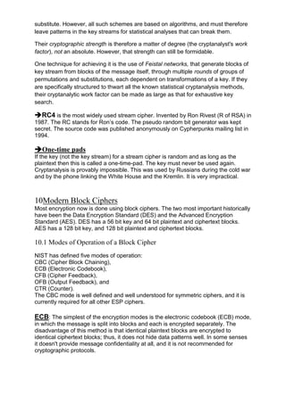 substitute. However, all such schemes are based on algorithms, and must therefore
leave patterns in the key streams for statistical analyses that can break them.
Their cryptographic strength is therefore a matter of degree (the cryptanalyst's work
factor), not an absolute. However, that strength can still be formidable.
One technique for achieving it is the use of Feistal networks, that generate blocks of
key stream from blocks of the message itself, through multiple rounds of groups of
permutations and substitutions, each dependent on transformations of a key. If they
are specifically structured to thwart all the known statistical cryptanalysis methods,
their cryptanalytic work factor can be made as large as that for exhaustive key
search.

RC4 is the most widely used stream cipher. Invented by Ron Rivest (R of RSA) in
1987. The RC stands for Ron‘s code. The pseudo random bit generator was kept
secret. The source code was published anonymously on Cypherpunks mailing list in
1994.

One-time pads
If the key (not the key stream) for a stream cipher is random and as long as the
plaintext then this is called a one-time-pad. The key must never be used again.
Cryptanalysis is provably impossible. This was used by Russians during the cold war
and by the phone linking the White House and the Kremlin. It is very impractical.

10Modern Block Ciphers
Most encryption now is done using block ciphers. The two most important historically
have been the Data Encryption Standard (DES) and the Advanced Encryption
Standard (AES). DES has a 56 bit key and 64 bit plaintext and ciphertext blocks.
AES has a 128 bit key, and 128 bit plaintext and ciphertext blocks.

10.1 Modes of Operation of a Block Cipher
NIST has defined five modes of operation:
CBC (Cipher Block Chaining),
ECB (Electronic Codebook),
CFB (Cipher Feedback),
OFB (Output Feedback), and
CTR (Counter).
The CBC mode is well defined and well understood for symmetric ciphers, and it is
currently required for all other ESP ciphers.

ECB: The simplest of the encryption modes is the electronic codebook (ECB) mode,
in which the message is split into blocks and each is encrypted separately. The
disadvantage of this method is that identical plaintext blocks are encrypted to
identical ciphertext blocks; thus, it does not hide data patterns well. In some senses
it doesn't provide message confidentiality at all, and it is not recommended for
cryptographic protocols.

 