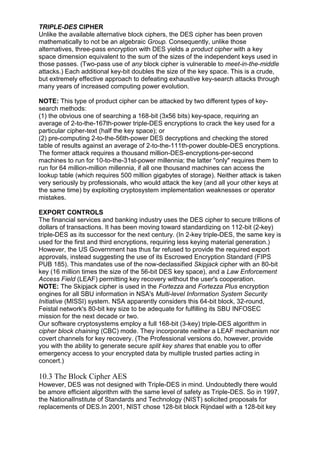 TRIPLE-DES CIPHER
Unlike the available alternative block ciphers, the DES cipher has been proven
mathematically to not be an algebraic Group. Consequently, unlike those
alternatives, three-pass encryption with DES yields a product cipher with a key
space dimension equivalent to the sum of the sizes of the independent keys used in
those passes. (Two-pass use of any block cipher is vulnerable to meet-in-the-middle
attacks.) Each additional key-bit doubles the size of the key space. This is a crude,
but extremely effective approach to defeating exhaustive key-search attacks through
many years of increased computing power evolution.
NOTE: This type of product cipher can be attacked by two different types of keysearch methods:
(1) the obvious one of searching a 168-bit (3x56 bits) key-space, requiring an
average of 2-to-the-167th-power triple-DES encryptions to crack the key used for a
particular cipher-text (half the key space); or
(2) pre-computing 2-to-the-56th-power DES decryptions and checking the stored
table of results against an average of 2-to-the-111th-power double-DES encryptions.
The former attack requires a thousand million-DES-encryptions-per-second
machines to run for 10-to-the-31st-power millennia; the latter "only" requires them to
run for 64 million-million millennia, if all one thousand machines can access the
lookup table (which requires 500 million gigabytes of storage). Neither attack is taken
very seriously by professionals, who would attack the key (and all your other keys at
the same time) by exploiting cryptosystem implementation weaknesses or operator
mistakes.
EXPORT CONTROLS
The financial services and banking industry uses the DES cipher to secure trillions of
dollars of transactions. It has been moving toward standardizing on 112-bit (2-key)
triple-DES as its successor for the next century. (In 2-key triple-DES, the same key is
used for the first and third encryptions, requiring less keying material generation.)
However, the US Government has thus far refused to provide the required export
approvals, instead suggesting the use of its Escrowed Encryption Standard (FIPS
PUB 185). This mandates use of the now-declassified Skipjack cipher with an 80-bit
key (16 million times the size of the 56-bit DES key space), and a Law Enforcement
Access Field (LEAF) permitting key recovery without the user's cooperation.
NOTE: The Skipjack cipher is used in the Fortezza and Fortezza Plus encryption
engines for all SBU information in NSA's Multi-level Information System Security
Initiative (MISSI) system. NSA apparently considers this 64-bit block, 32-round,
Feistal network's 80-bit key size to be adequate for fulfilling its SBU INFOSEC
mission for the next decade or two.
Our software cryptosystems employ a full 168-bit (3-key) triple-DES algorithm in
cipher block chaining (CBC) mode. They incorporate neither a LEAF mechanism nor
covert channels for key recovery. (The Professional versions do, however, provide
you with the ability to generate secure split key shares that enable you to offer
emergency access to your encrypted data by multiple trusted parties acting in
concert.)

10.3 The Block Cipher AES
However, DES was not designed with Triple-DES in mind. Undoubtedly there would
be amore efficient algorithm with the same level of safety as Triple-DES. So in 1997,
the NationalInstitute of Standards and Technology (NIST) solicited proposals for
replacements of DES.In 2001, NIST chose 128-bit block Rijndael with a 128-bit key

 