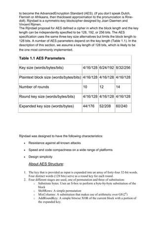 to become the AdvancedEncryption Standard (AES). (If you don‘t speak Dutch,
Flemish or Afrikaans, then theclosest approximation to the pronunciation is Rinedoll). Rijndael is a symmetric-key blockcipher designed by Joan Daemen and
Vincent Rijmen.
The Rijndael proposal for AES defined a cipher in which the block length and the key
length can be independently specified to be 128, 192, or 256 bits. The AES
specification uses the same three key size alternatives but limits the block length to
128 bits. A number of AES parameters depend on the key length (Table 1.1). In the
description of this section, we assume a key length of 128 bits, which is likely to be
the one most commonly implemented.

Table 1.1 AES Parameters
Key size (words/bytes/bits)

4/16/128 6/24/192 8/32/256

Plaintext block size (words/bytes/bits) 4/16/128 4/16/128 4/16/128
Number of rounds

10

12

Round key size (words/bytes/bits)

4/16/128 4/16/128 4/16/128

Expanded key size (words/bytes)

44/176

52/208

14

60/240

Rijndael was designed to have the following characteristics:
Resistance against all known attacks
Speed and code compactness on a wide range of platforms
Design simplicity

About AES Structure:
1. The key that is provided as input is expanded into an array of forty-four 32-bit words.
Four distinct words (128 bits) serve as a round key for each round.
2. Four different stages are used, one of permutation and three of substitution:
o Substitute bytes: Uses an S-box to perform a byte-by-byte substitution of the
block
o ShiftRows: A simple permutation
8
o MixColumns: A substitution that makes use of arithmetic over GF(2 )
o AddRoundKey: A simple bitwise XOR of the current block with a portion of
the expanded key.

 