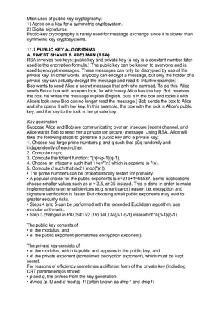 Main uses of public-key cryptography:
1) Agree on a key for a symmetric cryptosystem.
2) Digital signatures.
Public-key cryptography is rarely used for message exchange since it is slower than
symmetric key cryptosystems.
11.1 PUBLIC KEY ALGORITHMS
A. RIVEST SHAMIR & ADELMAN (RSA)
RSA involves two keys: public key and private key (a key is a constant number later
used in the encryption formula.) The public key can be known to everyone and is
used to encrypt messages. These messages can only be decrypted by use of the
private key. In other words, anybody can encrypt a message, but only the holder of a
private key can actually decrypt the message and read it. Intuitive example:
Bob wants to send Alice a secret message that only she canread. To do this, Alice
sends Bob a box with an open lock, for which only Alice has the key. Bob receives
the box, he writes the message in plain English, puts it in the box and locks it with
Alice's lock (now Bob can no longer read the message.) Bob sends the box to Alice
and she opens it with her key. In this example, the box with the lock is Alice's public
key, and the key to the lock is her private key.
Key generation
Suppose Alice and Bob are communicating over an insecure (open) channel, and
Alice wants Bob to send her a private (or secure) message. Using RSA, Alice will
take the following steps to generate a public key and a private key:
1. Choose two large prime numbers p and q such that p0q randomly and
independently of each other.
2. Compute n=p·q.
3. Compute the totient function: "(n)=(p-1)(q-1).
4. Choose an integer e such that 1<e<"(n) which is coprime to "(n).
5. Compute d such that de21(mod("(n)).
• The prime numbers can be probabilistically tested for primality.
• A popular choice for the public exponents is e=216+1=65537. Some applications
choose smaller values such as e = 3,5, or 35 instead. This is done in order to make
implementations on small devices (e.g. smart cards) easier, i.e. encryption and
signature verification is faster. But choosing small public exponents may lead to
greater security risks.
• Steps 4 and 5 can be performed with the extended Euclidean algorithm; see
modular arithmetic.
• Step 3 changed in PKCS#1 v2.0 to $=LCM(p-1,q-1) instead of "=(p-1)(q-1).
The public key consists of
• n, the modulus, and
• e, the public exponent (sometimes encryption exponent).
The private key consists of
• n, the modulus, which is public and appears in the public key, and
• d, the private exponent (sometimes decryption exponent), which must be kept
secret.
For reasons of efficiency sometimes a different form of the private key (including
CRT parameters) is stored:
• p and q, the primes from the key generation,
• d mod (p-1) and d mod (q-1) (often known as dmp1 and dmq1)

 