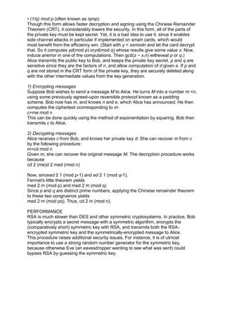 • (1/q) mod p (often known as iqmp)
Though this form allows faster decryption and signing using the Chinese Remainder
Theorem (CRT), it considerably lowers the security. In this form, all of the parts of
the private key must be kept secret. Yet, it is a bad idea to use it, since it enables
side channel attacks in particular if implemented on smart cards, which would
most benefit from the efficiency win. (Start with y = xemodn and let the card decrypt
that. So it computes yd(mod p) oryd(mod q) whose results give some value z. Now,
induce anerror in one of the computations. Then gcd(z − x,n) willreveal p or q.)
Alice transmits the public key to Bob, and keeps the private key secret. p and q are
sensitive since they are the factors of n, and allow computation of d given e. If p and
q are not stored in the CRT form of the private key, they are securely deleted along
with the other intermediate values from the key generation.
1) Encrypting messages
Suppose Bob wishes to send a message M to Alice. He turns M into a number m <n,
using some previously agreed-upon reversible protocol known as a padding
scheme. Bob now has m, and knows n and e, which Alice has announced. He then
computes the ciphertext ccorresponding to m:
c=me mod n
This can be done quickly using the method of exponentiation by squaring. Bob then
transmits c to Alice.
2) Decrypting messages
Alice receives c from Bob, and knows her private key d. She can recover m from c
by the following procedure:
m=cd mod n
Given m, she can recover the original message M. The decryption procedure works
because
cd 2 (me)d 2 med (mod n)
Now, sinceed 2 1 (mod p-1) and ed 2 1 (mod q-1),
Fermat's little theorem yields
med 2 m (mod p) and med 2 m (mod q)
Since p and q are distinct prime numbers, applying the Chinese remainder theorem
to these two congruence yields
med 2 m (mod pq). Thus, cd 2 m (mod n).
PERFORMANCE
RSA is much slower than DES and other symmetric cryptosystems. In practice, Bob
typically encrypts a secret message with a symmetric algorithm, encrypts the
(comparatively short) symmetric key with RSA, and transmits both the RSAencrypted symmetric key and the symmetrically-encrypted message to Alice.
This procedure raises additional security issues. For instance, it is of utmost
importance to use a strong random number generator for the symmetric key,
because otherwise Eve (an eavesdropper wanting to see what was sent) could
bypass RSA by guessing the symmetric key.

 