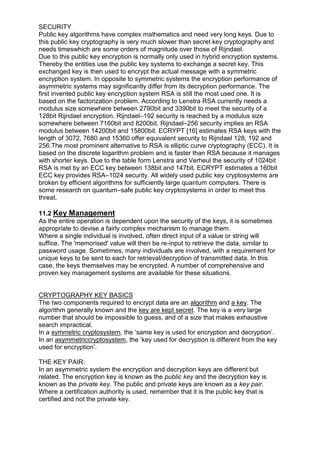 SECURITY
Public key algorithms have complex mathematics and need very long keys. Due to
this public key cryptography is very much slower than secret key cryptography and
needs timeswhich are some orders of magnitude over those of Rijndael.
Due to this public key encryption is normally only used in hybrid encryption systems.
Thereby the entities use the public key systems to exchange a secret key. This
exchanged key is then used to encrypt the actual message with a symmetric
encryption system. In opposite to symmetric systems the encryption performance of
asymmetric systems may significantly differ from its decryption performance. The
first invented public key encryption system RSA is still the most used one. It is
based on the factorization problem. According to Lenstra RSA currently needs a
modulus size somewhere between 2790bit and 3390bit to meet the security of a
128bit Rijndael encryption. Rijndael–192 security is reached by a modulus size
somewhere between 7160bit and 8200bit. Rijndael–256 security implies an RSA
modulus between 14200bit and 15800bit. ECRYPT [16] estimates RSA keys with the
length of 3072, 7680 and 15360 offer equivalent security to Rijndael 128, 192 and
256.The most prominent alternative to RSA is elliptic curve cryptography (ECC). It is
based on the discrete logarithm problem and is faster than RSA because it manages
with shorter keys. Due to the table form Lenstra and Verheul the security of 1024bit
RSA is met by an ECC key between 138bit and 147bit. ECRYPT estimates a 160bit
ECC key provides RSA–1024 security. All widely used public key cryptosystems are
broken by efficient algorithms for sufficiently large quantum computers. There is
some research on quantum–safe public key cryptosystems in order to meet this
threat.
11.2 Key Management
As the entire operation is dependent upon the security of the keys, it is sometimes
appropriate to devise a fairly complex mechanism to manage them.
Where a single individual is involved, often direct input of a value or string will
suffice. The 'memorised' value will then be re-input to retrieve the data, similar to
password usage. Sometimes, many individuals are involved, with a requirement for
unique keys to be sent to each for retrieval/decryption of transmitted data. In this
case, the keys themselves may be encrypted. A number of comprehensive and
proven key management systems are available for these situations.

CRYPTOGRAPHY KEY BASICS
The two components required to encrypt data are an algorithm and a key. The
algorithm generally known and the key are kept secret. The key is a very large
number that should be impossible to guess, and of a size that makes exhaustive
search impractical.
In a symmetric cryptosystem, the ‗same key is used for encryption and decryption‘.
In an asymmetriccryptosystem, the ‗key used for decryption is different from the key
used for encryption‘.
THE KEY PAIR:
In an asymmetric system the encryption and decryption keys are different but
related. The encryption key is known as the public key and the decryption key is
known as the private key. The public and private keys are known as a key pair.
Where a certification authority is used, remember that it is the public key that is
certified and not the private key.

 