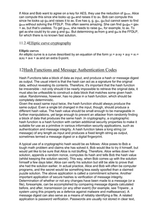 If Alice and Bob want to agree on a key for AES, they use the reduction of gaAaB. Alice
can compute this since she looks up gaB and raises it to aA. Bob can compute this
since he looks up gaA and raises it to aB. Eve has q, g, gaA, gaB but cannot seem to find
gaAaB without solving the FFDLP. This often seems amazing. She can find gaAgaB = gaA
+ aB, but that‘s useless. To get gaAaB, she needs to raise gaA, for example, to aB. To
get aB she could try to use g and gaB. But determining aB from g and gaB is the FFDLP,
for which there is no known fast solution.

11.2.4Elliptic curve cryptography
Elliptic curves
An elliptic curve is a curve described by an equation of the form y2 + a1xy + a3y = x3 +
a2x2 + a4x + a6 and an extra 0-point.

12Hash Functions and Message Authentication Codes
Hash Functions take a block of data as input, and produce a hash or message digest
as output. The usual intent is that the hash can act as a signature for the original
data, without revealing its contents. Therefore, it's important that the hash function
be irreversible - not only should it be nearly impossible to retrieve the original data, it
must also be unfeasible to construct a data block that matches some given hash
value. Randomness, however, has no place in a hash function, which should be
completely deterministic.
Given the exact same input twice, the hash function should always produce the
same output. Even a single bit changed in the input, though, should produce a
different hash value. The hash value should be small enough to be manageable in
further manipulations, yet large enough to prevent an attacker from randomly finding
a block of data that produces the same hash .In cryptography, a cryptographic
hash function is a hash function with certain additional security properties to make it
suitable for use as a primitive in various information security applications, such as
authentication and message integrity. A hash function takes a long string (or
message) of any length as input and produces a fixed length string as output,
sometimes termed a message digest or a digital fingerprint.
A typical use of a cryptographic hash would be as follows: Alice poses to Bob a
tough math problem and claims she has solved it. Bob would like to try it himself, but
would yet like to be sure that Alice is not bluffing. Therefore, Alice writes down her
solution, appends a random nonce, computes its hash and tells Bob the hash value
(whilst keeping the solution secret). This way, when Bob comes up with the solution
himself a few days later; Alice can verify his solution but still be able to prove that
she had the solution earlier. In actual practice, Alice and Bob will often be computer
programs, and the secret would be something less easily spoofed than a claimed
puzzle solution. The above application is called a commitment scheme. Another
important application of secure hashes is verification of message integrity.
Determination of whether or not any changes have been made to a message (or a
file), forexample, can be accomplished by comparing message digests calculated
before, and after, transmission (or any other event) (for example, see Tripwire , a
system using this property as a defence against malware and malfeasance). A
message digest can also serve as a means of reliably identifying a file. A related
application is password verification. Passwords are usually not stored in clear text,

 