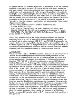 for obvious reasons, but instead in digest form. To authenticate a user, the password
presented by the user is hashed and compared with the stored hash. Hashes are
also used to identify files on peer-to-peer file sharing networks. For example, in an
ed2k link the hash is combined with the file size, providing sufficient information for
locating file sources, downloading the file and verifying its contents. Magnet links are
another example. Such file hashes are often the top hash of a hash list or a hash
tree which allows for additional benefits. For both security and performance reasons,
most digital signature algorithms specify that only the digest of the message be
"signed", not the entire message. Hash functions can also be used in the generation
of pseudorandom bits.
The most widely used hash functions (and their modifications) are:
_ MD5 of R. Rivest (RFC 1321)
_ SHA-1 SHA-224, SHA-256, SHA-384, SHA-512 of NIST ( FIPS PUB 180-1)
_ RIPEMD, RIPEMD-128, RIPEMD-160 H. Dobbertin, A. Bosselaers, B. Preneel
_ WHIRLPOOL-0, WHIRLPOOL-T, WHIRLPOOL P. Barreto, V. Rijmen (NESSIE
project ISO/IEC 10118-3:2004)
SHA-1, MD5, and RIPEMD-160 are among the most commonly-used message
digest algorithms as of 2005. In August 2004, researchers found weaknesses in a
number of hash functions, including MD5, SHA-0 and RIPEMD. This has called into
question the long-term security of later algorithms which are derived from these hash
functions. In particular, SHA-1 (a strengthened version of SHA-0), RIPEMD-128, and
RIPEMD-160 (both strengthened versions of RIPEMD). Neither SHA-0 nor RIPEMD
are widely used since they were replaced by their strengthened versions.
A. SHA-0,SHA-1
SHA-0 and SHA-1 produce a 160-bit digest from a message with a maximum size of
264 bits, and is based on principles similar to those used by Professor Ronald L.
Rivest of MIT in the design of the MD4 and MD5 message digest algorithms. The
original specification of the algorithm was published in 1993 as the Secure Hash
Standard, FIPS PUB 180, by US government standards agency NIST (National
Institute of Standards and Technology). This version is now often referred to as
"SHA-0". It was withdrawn by the NSA shortly after publication and was superseded
by the revised version, published in 1995 in FIPS PUB 180-1 and commonly referred
to as "SHA-1". SHA-1 differs from SHA-0 only by a single bitwise rotation in the
message schedule of its compression function. This was done, according to the
NSA, to correct a flaw in the original algorithm which reduced its cryptographic
security. This function takes as input a 160-bit state and a 512-bit data word and
outputs a new 160-bit state. The hash function works by repeatedly calling this
compression function with successive 512-bit data blocks and each time updating
the state accordingly. This compression function is easily invertible if the data block
is known,- given the data block on which it acted and the output of the compression
function, one can compute that state that went in. Weaknesses have subsequently
been reported in both SHA-0 and SHA-1. SHA-1 appears to provide greater
resistance to attacks, supporting the NSA's assertion that the change increased the
security. In February 2005, an attack on SHA-1 was reported, finding collisions in
about 269 hashing operations, rather than the 280 expected for a 160-bit hash
function. In August 2005, another attack on SHA-1 was reported, finding collisions in
263 operations.

 