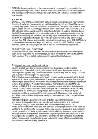 RIPEMD-160 was designed in the open academic community, in contrast to the
NSA-designed algorithm, SHA-1. On the other hand, RIPEMD-160 is a less popular
and correspondingly less well-studied design. RIPEMD-160 is not constrained by
any patents.
E. SHACAL
SHACAL-1 and SHACAL-2 are block ciphers based on cryptographic hash function
from the SHA family. It was designed by Helena Handschuh and David Naccache,
both cryptographers from the smart card manufacturer Gemplus. It is a 160-bit block
cipher based on SHA-1, and supports keys from 128-bit to 512-bit. SHACAL-2 is a
256-bit block cipher based upon the larger hash function SHA-256. SHACAL turns
the SHA-1 compression function into a block cipher by using the state input as the
data block and using the data input as the key input. In other words SHACAL views
the SHA-1 compression function as 160-bit block cipher with a 512-bit key. Keys
shorter than 512 bits are supported by padding them with zero up to 512. SHACAL is
not intended to be used with keys shorter than128 bit. In 2003, SHACAL-2 was
selected by the NESSIE project as one of their 17 recommended algorithms.
SECURITY OF HASH FUNCTIONS
In order to attack a hash function, the intruder must replace the initial message in
such a way, by putting his own message, so as to produce the same output of the
hash function. This is called collision and it‘s very difficult to happen.

13Signatures and authentication
Making oneself sure that a message came from the proper sender is called
authentication. The solution is signatures and certificates. Signatures connect a
message with a public key. Certificates connect a public key with an entity. You can
use public-key cryptography for signatures.
Authentication, nonrepudiation, and integrity checks can be supported witha digital
signature. A digital signature is similar to a written signature, however,it is stronger.
For example, detection will result from any attemptto change the message content or
to forge the signature. We note that aMessage Authentication Code (MAC), as
defined in ANSI X 9.9, providesintegrity protection against alteration, but does not
provide nonrepudiationbecause of the sharing of the conventional secret DES key.
(Anotherterm for a MAC is a manipulation detection code, or MDC.)A digital
signature must be a function of the entire document. Changingeven a single bit
should produce a different signature. A signed messagecannot be changed without
detection
Public key digital signatures:The use of public key digital signatures
and supporting hash functions can provide both authentication and verification
of message integrity. Hash functions, which have been briefly introduced,
will be discussed further. They can also serve as cryptographic checksums used for
validating the contents of a message. Public key schemes supporting authentication
permit generation of digital signatures algorithmically from the same key repeatedly,
although the actual signatures are different. Digital signatures are a function of the
message and a long-term key. Therefore, key material can be reused many times
before replacement. Hash functions also reduce the impact of the computationally
intensive nature of public key algorithms.

 