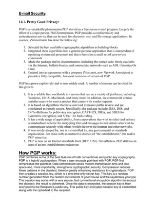 E-mail Security:
14.1. Pretty Good Privacy:
PGP is a remarkable phenomenon.PGP started as a free secure e-mail program. Largely the
effort of a single person, Phil Zimmermann, PGP provides a confidentiality and
authentication service that can be used for electronic mail and file storage applications. In
essence, Zimmermann has done the following:
1. Selected the best available cryptographic algorithms as building blocks
2. Integrated these algorithms into a general-purpose application that is independent of
operating system and processor and that is based on a small set of easy-to-use
commands
3. Made the package and its documentation, including the source code, freely available
via the Internet, bulletin boards, and commercial networks such as AOL (America On
Line)
4. Entered into an agreement with a company (Via crypt, now Network Associates) to
provide a fully compatible, low-cost commercial version of PGP
PGP has grown explosively and is now widely used. A number of reasons can be cited for
this growth:
1. It is available free worldwide in versions that run on a variety of platforms, including
Windows, UNIX, Macintosh, and many more. In addition, the commercial version
satisfies users who want a product that comes with vendor support.
2. It is based on algorithms that have survived extensive public review and are
considered extremely secure. Specifically, the package includes RSA, DSS, and
Diffie-Hellman for public-key encryption; CAST-128, IDEA, and 3DES for
symmetric encryption; and SHA-1 for hash coding.
3. It has a wide range of applicability, from corporations that wish to select and enforce
a standardized scheme for encrypting files and messages to individuals who wish to
communicate securely with others worldwide over the Internet and other networks.
4. It was not developed by, nor is it controlled by, any governmental or standards
organization. For those with an instinctive distrust of "the establishment," this makes
PGP attractive.
5. PGP is now on an Internet standards track (RFC 3156). Nevertheless, PGP still has an
aura of an anti-establishment endeavour.

How PGP works:
PGP combines some of the best features of both conventional and public key cryptography.
PGP is a hybrid cryptosystem. When a user encrypts plaintext with PGP, PGP first
compresses the plaintext. Data compression saves modem transmission time and disk
space and, more importantly, strengthens cryptographic security. Compression reduces
these patterns in the plaintext, thereby greatly enhancing resistance to cryptanalysis. PGP
then creates a session key, which is a one-time-only secret key. This key is a random
number generated from the random movements of your mouse and the keystrokes you type.
This session key works with a very secure, fast conventional encryption algorithm to encrypt
the plaintext; the result is ciphertext. Once the data is encrypted, the session key is then
encrypted to the Recipient‘s public key. This public key-encrypted session key is transmitted
along with the ciphertext to the recipient.

 