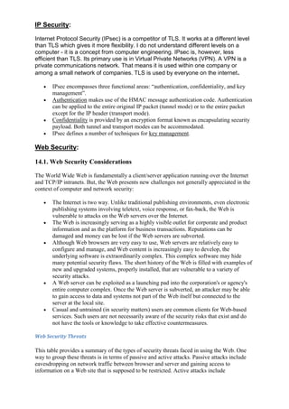 IP Security:
Internet Protocol Security (IPsec) is a competitor of TLS. It works at a different level
than TLS which gives it more flexibility. I do not understand different levels on a
computer - it is a concept from computer engineering. IPsec is, however, less
efficient than TLS. Its primary use is in Virtual Private Networks (VPN). A VPN is a
private communications network. That means it is used within one company or
among a small network of companies. TLS is used by everyone on the internet .
IPsec encompasses three functional areas: “authentication, confidentiality, and key
management”.
Authentication makes use of the HMAC message authentication code. Authentication
can be applied to the entire original IP packet (tunnel mode) or to the entire packet
except for the IP header (transport mode).
Confidentiality is provided by an encryption format known as encapsulating security
payload. Both tunnel and transport modes can be accommodated.
IPsec defines a number of techniques for key management.

Web Security:
14.1. Web Security Considerations
The World Wide Web is fundamentally a client/server application running over the Internet
and TCP/IP intranets. But, the Web presents new challenges not generally appreciated in the
context of computer and network security:
The Internet is two way. Unlike traditional publishing environments, even electronic
publishing systems involving teletext, voice response, or fax-back, the Web is
vulnerable to attacks on the Web servers over the Internet.
The Web is increasingly serving as a highly visible outlet for corporate and product
information and as the platform for business transactions. Reputations can be
damaged and money can be lost if the Web servers are subverted.
Although Web browsers are very easy to use, Web servers are relatively easy to
configure and manage, and Web content is increasingly easy to develop, the
underlying software is extraordinarily complex. This complex software may hide
many potential security flaws. The short history of the Web is filled with examples of
new and upgraded systems, properly installed, that are vulnerable to a variety of
security attacks.
A Web server can be exploited as a launching pad into the corporation's or agency's
entire computer complex. Once the Web server is subverted, an attacker may be able
to gain access to data and systems not part of the Web itself but connected to the
server at the local site.
Casual and untrained (in security matters) users are common clients for Web-based
services. Such users are not necessarily aware of the security risks that exist and do
not have the tools or knowledge to take effective countermeasures.
Web Security Threats

This table provides a summary of the types of security threats faced in using the Web. One
way to group these threats is in terms of passive and active attacks. Passive attacks include
eavesdropping on network traffic between browser and server and gaining access to
information on a Web site that is supposed to be restricted. Active attacks include

 
