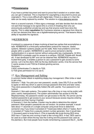 15Timestamping
If you have a printed document and want to prove that it existed on a certain date,
you can get it notarized. This is important for copyrighting a document to prove you
originated it. This is more difficult with digital data. If there is a date on it, then the
date can be easily replaced by another. The solution is a time stamping service.
Here is a second scenario. If Alice signs a message, and later decides that she does
not want that message to be signed (this is a kind of cheating) then she can
anonymously publishher private key and say that anyone could have done the
signing. This is called repudiation.So if someone receives a signature from Alice,he
or she can demand that Alice use a digitaltimestamping service. That lessens Alice‘s
ability to repudiate the signature.

16KERBEROS
A protocol is a sequence of steps involving at least two parties that accomplishes a
task. KERBEROS is a third-party authentication protocol for insecure, closed
systems. Between systems people use fire walls. Note most problems come from
people within a system. KERBEROS is used to prove someone‘s identity
(authentication) in a secure manner without using public key cryptography. At SCU,
KERBEROS is probably used for access to e-campus, OSCAR, People-soft, Novell,
etc. It was developed by MIT and can be obtained free. KERBEROS requires a
trusted third party. It enables a person to use a password to gain access to some
service. Let C be the client, KDC be the key distribution centre, S be the service that
C wants access to and TGS be S‘sticket granting service.
Summary:
i) KDC authenticates C‘s identity to TGS.
ii) TGS gives permission to C to use S.

17. Key Management and Salting
A common hacker attack is exploiting sloppy key management. Often bribe or steal
to get a key.
Scenario 1. Web: You pick your own password, usually. Uses SSL/TLS so use RSA
to agree on AES key which is used to encrypt password (first time and later visits).
They store passwords in (hopefully hidden) file with userids. Your password is not
hashed.
Scenario 2. Non-web systems. The system has a file (may or may not be public) with
pairs: userid, hash(password). The system administrator has access to this file.
Maybesomeday, the password cracker can get access to this file. He cannot use the
hashed passwords to get access to your account because access requires entering
a password and then having it hashed.
In Scenario 2, from the hashes, Cracker may be able to determine the original
password. Most people‘s passwords are not random. As another example, it would
take about 11 seconds on a single computer using brute force to determine
someone‘s key if you knew it consisted of 7 lowercase letters (that is 7 bytes). But if
it consisted of 7 bytes from a pseudo-random number generator, then it would take
11 thousand years to brute force it. (This is basically like brute-forcing DES since
DES has a 7 byte key and running a hash is like running DES. In fact, DES used to
be used as a hash where the key was the 0 string and the password was used as
the plaintext.). But most people have trouble remembering a password like 8 _ &u!M}

 