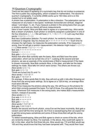 18.Quantum Cryptography
There are two ways of agreeing on a symmetric key that do not involve co-presence.
The first is public key cryptography, which is based on mathematics. The second is
quantum cryptography. It currently (2008) works up to 100 miles and is on the
market but is not widely used.
A photon has a polarization. A polarization is like a direction. The polarization can be
measured on any basis in two-space: rectilinear (horizontal and vertical), diagonal
(slope 1 and slope -1), etc. If you measure a photon in the wrong basis then you get
a random result and you disturb all future measurements.
Here is how it works. Alice and Bob need to agree on a symmetric key. Alice sends
Bob a stream of photons. Each photon is randomly assigned a polarization in one of
the four directions: |, −, , /. We will have | = 1, − = 0,  = 1, / = 0. Let‘s say that Alice
sends:  / | | /  | − −  − | /.
Bob has a polarization detector. For each photon, he randomly chooses a basis:
rectilinear or diagonal. Say his choices are × + + × × + + + × × × + + Each time he
chooses the right basis, he measures the polarization correctly. If he measures it
wrong, then he will get a random measurement. His detector might output  − |  / / | −
/   | |.Alice sends  / | | /  | − −  − | /
Bob sets × + + × × + + + × × × + +
Correct ~ ~ ~ ~ ~ ~ ~
Bob gets  − |  / − | − /   | |
Notice that when Bob correctly sets the basis, Alice and Bob have the same
polarization, which can be turned into a 0 or 1. Looking at the second and last
photons, we see an example of the randomness of Bob‘s measurement if the basis
is chosen incorrectly. Now Bob contacts Alice, in the clear, and tells her the basis
settings he made. Alice tells him which were correct. The others are thrown out.
Alice sends  | / | −  |
Bob gets  | / | −  |
Those are turned into 0‘s and 1‘s
Alice sends 1 1 0 1 0 1 1
Bob gets 1 1 0 1 0 1 1
On average, if Alice sends Bob 2n bits, they will end up with n bits after throwing out
those from the wrong basis settings. So to agree on a 128 bit key, on average Alice
must send 256 bits.
What if Eve measures the photons along the way. We will focus on the photons for
which Bob correctly guessed the basis. For half of those, Eve will guess the wrong
basis. Whenever Eve measures in the wrong basis, she makes Bob‘s measurement
random, instead of accurate.
Alice sends | / | −  |
Eve sets × × × × + + +
Bob sets × + × + + × +
Bob gets  − / | − / |
Alice sends 1 1 0 1 0 1 1
Bob gets 1 0 0 1 0 0 1
Notefor the second and fourth photon, since Eve set the basis incorrectly, Bob gets a
random (and half the time wrong) bit. So if Eve is eavesdropping then we expect her
to get the wrong basis sometimes and some of those times Bob will get the wrong
polarization.
To detect eavesdropping, Alice and Bob agree to check on some of the bits, which
are randomly chosen by Alice. For example, in the above, they could both agree to
tell, in the clear, what the first three bits are. Alice would say 110 and Bob would say
100 and they would know that they had been tampered with. They would then have

 