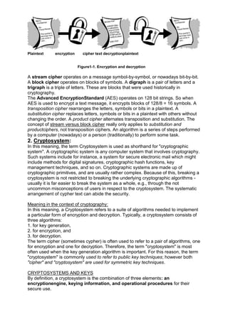 Plaintext

encryption

cipher text decryptionplaintext

Figure1-1. Encryption and decryption

A stream cipher operates on a message symbol-by-symbol, or nowadays bit-by-bit.
A block cipher operates on blocks of symbols. A digraph is a pair of letters and a
trigraph is a triple of letters. These are blocks that were used historically in
cryptography.
The Advanced EncryptionStandard (AES) operates on 128 bit strings. So when
AES is used to encrypt a text message, it encrypts blocks of 128/8 = 16 symbols. A
transposition cipher rearranges the letters, symbols or bits in a plaintext. A
substitution cipher replaces letters, symbols or bits in a plaintext with others without
changing the order. A product cipher alternates transposition and substitution. The
concept of stream versus block cipher really only applies to substitution and
productciphers, not transposition ciphers. An algorithm is a series of steps performed
by a computer (nowadays) or a person (traditionally) to perform some task.

2. Cryptosystem:
In this meaning, the term Cryptosystem is used as shorthand for "cryptographic
system". A cryptographic system is any computer system that involves cryptography.
Such systems include for instance, a system for secure electronic mail which might
include methods for digital signatures, cryptographic hash functions, key
management techniques, and so on. Cryptographic systems are made up of
cryptographic primitives, and are usually rather complex. Because of this, breaking a
cryptosystem is not restricted to breaking the underlying cryptographic algorithms usually it is far easier to break the system as a whole, e.g., through the not
uncommon misconceptions of users in respect to the cryptosystem. The systematic
arrangement of cypher text can abide the security.
Meaning in the context of cryptography:
In this meaning, a Cryptosystem refers to a suite of algorithms needed to implement
a particular form of encryption and decryption. Typically, a cryptosystem consists of
three algorithms:
1. for key generation,
2. for encryption, and
3. for decryption.
The term cipher (sometimes cypher) is often used to refer to a pair of algorithms, one
for encryption and one for decryption. Therefore, the term "cryptosystem" is most
often used when the key generation algorithm is important. For this reason, the term
"cryptosystem" is commonly used to refer to public key techniques; however both
"cipher" and "cryptosystem" are used for symmetric key techniques.
CRYPTOSYSTEMS AND KEYS
By definition, a cryptosystem is the combination of three elements: an
encryptionengine, keying information, and operational procedures for their
secure use.

 
