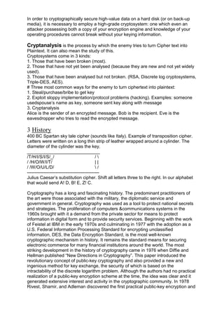 In order to cryptographically secure high-value data on a hard disk (or on back-up
media), it is necessary to employ a high-grade cryptosystem: one which even an
attacker possessing both a copy of your encryption engine and knowledge of your
operating procedures cannot break without your keying information.

Cryptanalysis is the process by which the enemy tries to turn Cipher text into
Plaintext. It can also mean the study of this.
Cryptosystems come in 3 kinds:
1. Those that have been broken (most).
2. Those that have not yet been analysed (because they are new and not yet widely
used).
3. Those that have been analysed but not broken. (RSA, Discrete log cryptosystems,
Triple-DES, AES).
# Three most common ways for the enemy to turn ciphertext into plaintext:
1. Steal/purchase/bribe to get key
2. Exploit sloppy implementation/protocol problems (hacking). Examples: someone
usedspouse‘s name as key, someone sent key along with message
3. Cryptanalysis
Alice is the sender of an encrypted message. Bob is the recipient. Eve is the
eavesdropper who tries to read the encrypted message.

3 History
400 BC Spartan sky tale cipher (sounds like Italy). Example of transposition cipher.
Letters were written on a long thin strip of leather wrapped around a cylinder. The
diameter of the cylinder was the key.
_____________________________
/T/H/I/S/I/S/_/
/
/ /H/O/W/I/T/
||
/ /W/O/U/L/D/
/
-----------------------------------------------Julius Caesar‘s substitution cipher. Shift all letters three to the right. In our alphabet
that would send A! D, B! E, Z! C.
Cryptography has a long and fascinating history. The predominant practitioners of
the art were those associated with the military, the diplomatic service and
government in general. Cryptography was used as a tool to protect national secrets
and strategies. The proliferation of computers &communications systems in the
1960s brought with it a demand from the private sector for means to protect
information in digital form and to provide security services. Beginning with the work
of Feistel at IBM in the early 1970s and culminating in 1977 with the adoption as a
U.S. Federal Information Processing Standard for encrypting unclassified
information, DES, the Data Encryption Standard, is the most well-known
cryptographic mechanism in history. It remains the standard means for securing
electronic commerce for many financial institutions around the world. The most
striking development in the history of cryptography came in 1976 when Diffie and
Hellman published ―New Directions in Cryptography‖. This paper introduced the
revolutionary concept of public-key cryptography and also provided a new and
ingenious method for key exchange, the security of which is based on the
intractability of the discrete logarithm problem. Although the authors had no practical
realization of a public-key encryption scheme at the time, the idea was clear and it
generated extensive interest and activity in the cryptographic community. In 1978
Rivest, Shamir, and Adleman discovered the first practical public-key encryption and

 