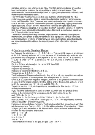 signature scheme, now referred to as RSA. The RSA scheme is based on another
hard mathematical problem, the intractability of factoring large integers. This
application of a hard mathematical problem to cryptography revitalized efforts to find
more efficient methods to factor.
The 1980s saw major advances in this area but none which rendered the RSA
system insecure. Another class of powerful and practical public-key schemes was
found by ElGamal in 1985. These are also based on the discrete logarithm problem.
One of the most significant contributions provided by public-key cryptography is the
digital signature. In 1991 the first international standard for digital signatures
(ISO/IEC 9796) was adopted. It is based on the RSA public-key scheme. In 1994 the
U.S. Government adopted the Digital Signature Standard, a mechanism based on
the El Gamal public key scheme.
The search for new public-key schemes, improvements to existing cryptographic
mechanisms, and proofs of security continues at a rapid pace. Various standards
and infrastructures involving cryptography are being put in place. Security products
are being developed to address the security needs of an information intensive
society.

4 Crash course in Number Theory
Let Z denote the integers . . . , −2, −1, 0, 1, 2, . ... The symbol 2 means is an element
of. Ifa, b 2 Z we say a divides b if b = na for some n 2 Z and write a|b. a divides b is
just another way of saying b is a multiple of a. So 3|12 since 12 = 4 · 3, 3|3 since 3 =
1 · 3, 5| − 5 since −5 = −1 · 5, 6|0 since 0 = 0 · 6. If x|1, what is x? (Answer ±1).
Properties:
If a, b, c 2 Z and a|b then a|bc. I.e., since 3|12 then 3|60.
If a|b and b|c then a|c.
If a|b and a|c then a|b ± c.
If a|b and a 6 |c (not divide) then a 6 |b ± c.
The primes are 2, 3, 5, 7, 11, 13 . ...
The Fundamental Theorem of Arithmetic: Any n 2 Z, n >1, can be written uniquely as
a product of powers of distinct primes. For example 90 = 21 · 32 · 51.
Given a, b € Z_0 (the non-negative integers), not both 0, the greatest common divisor
of a and b is the largest integer d dividing both a and b. It is denoted gcd(a, b) or just
(a, b). As examples: gcd (12, 18) = 6, gcd (12, 19) = 1.
To get the fraction 12/18 into lowest terms, cancel the 6‘s. The fraction 12/19 is
already in lowest terms.
If you have the factorization of a and b written out, then take the product of the
primes to the minimum of the two exponents, for each prime, to get the
gcd. 2520 = 23 · 32 · 51 · 71
and 2700 = 22 · 33 · 52 · 70 so gcd (2520, 2700) = 22 · 32 · 51 · 70 = 180.
Note 2520/180 = 14, 2700/180 = 15 and gcd (14, 15) = 1. We say that two numbers
with gcd equal to 1 are relatively prime.
Factoring is slow with large numbers. The Euclidean algorithm for gcd‘ing is very fast
with large numbers. Find gcd (329, 119). Recall long division. When dividing 119 into
329 you get 2 with remainder of 91. At each step, previous divisor and remainder
become the new dividend and divisor.
329 = 2 · 119 + 91
119 = 1 · 91 + 28
91 = 3 · 28 + 7
28 = 4 · 7 + 0
The number above the 0 is the gcd. So gcd (329, 119) = 7.

 