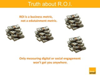 Truth about R.O.I. 
ROI is a business metric, 
not a edutainment metric. 
Only measuring digital or social engagement 
won...