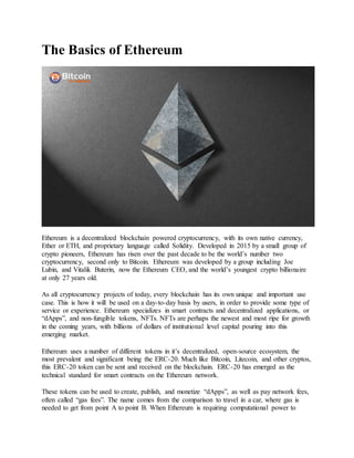 The Basics of Ethereum
Ethereum is a decentralized blockchain powered cryptocurrency, with its own native currency,
Ether or ETH, and proprietary language called Solidity. Developed in 2015 by a small group of
crypto pioneers, Ethereum has risen over the past decade to be the world’s number two
cryptocurrency, second only to Bitcoin. Ethereum was developed by a group including Joe
Lubin, and Vitalik Buterin, now the Ethereum CEO, and the world’s youngest crypto billionaire
at only 27 years old.
As all cryptocurrency projects of today, every blockchain has its own unique and important use
case. This is how it will be used on a day-to-day basis by users, in order to provide some type of
service or experience. Ethereum specializes in smart contracts and decentralized applications, or
“dApps”, and non-fungible tokens, NFTs. NFTs are perhaps the newest and most ripe for growth
in the coming years, with billions of dollars of institutional level capital pouring into this
emerging market.
Ethereum uses a number of different tokens in it’s decentralized, open-source ecosystem, the
most prevalent and significant being the ERC-20. Much like Bitcoin, Litecoin, and other cryptos,
this ERC-20 token can be sent and received on the blockchain. ERC-20 has emerged as the
technical standard for smart contracts on the Ethereum network.
These tokens can be used to create, publish, and monetize “dApps”, as well as pay network fees,
often called “gas fees”. The name comes from the comparison to travel in a car, where gas is
needed to get from point A to point B. When Ethereum is requiring computational power to
 