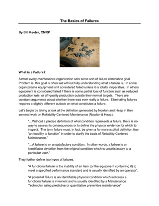 The Basics of Failures By Bill Keeter, CMRP What is a Failure? Almost every maintenance organization sets some sort of failure elimination goal.  Problem is, this goal is often set without fully understanding what a failure is.  In some organizations equipment isn’t considered failed unless it is totally inoperative.  In others equipment is considered failed if there is some partial loss of function such as reduced production rate, or off-quality production outside their normal targets.  There are constant arguments about whether there was ever really a failure.  Eliminating failures requires a slightly different outlook on what constitutes a failure. Let’s begin by taking a look at the definition generated by Nowlan and Heap in their seminal work on Reliability-Centered Maintenance (Nowlan & Heap). “…Without a precise definition of what condition represents a failure, there is no way to assess its consequences or to define the physical evidence for which to inspect.  The term failure must, in fact, be given a far more explicit definition than “an inability to function” in order to clarify the basis of Reliablity-Centered Maintenance.” “…A failure is an unsatisfactory condition.  In other words, a failure is an identifiable deviation from the original condition which is unsatisfactory to a particular user.” They further define two types of failures. “A functional failure is the inability of an item (or the equipment containing it) to meet a specified performance standard and is usually identified by an operator”. “A potential failure is an identifiable physical condition which indicates a functional failure is imminent and is usually identified by a Maintenance Technician using predictive or quantitative preventive maintenance” Predictive or Condition Based Maintenance is based on the concept that there is sufficient time between when the potential failure is detected and the functional failure occurs for the organization to react and prevent the functional failure.  This interval is known as the p-f interval. These definitions mean that it is up to individual organizations to decide what constitutes an unacceptable condition.  This decision significantly impacts whether or not an organization will actually be able to eliminate all functional failures except for those they have decided to accept by making a run-to-failure, or no scheduled maintenance decision. Failure Patterns Age and reliability studies conducted on aircraft components over a period of years revealed the six basic age-reliability relationships shown in figure 1-1.  The vertical axis of these curves represents the conditional probability of failure, and the horizontal axis represents time in service after installation or overhaul. TimeTimeAge Related = 11%Random = 89%BathtubPattern A = 4%Wear OutPattern B = 2%FatiguePattern C = 5%Initial Break-in periodPattern D = 7%RandomPattern E = 14%Infant MortalityPattern F = 68%Figure 1-1:  Aircraft Component Failure Patterns – Nowlan & Heape, John Moubray What is particularly striking about these curves is the very low percentage of items that display a distinct wear-out region, the large number of items that display a random failure region, and the extremely high percentage of items that display in infant failure region.  Only patterns A and B which represent only six percent of the items studied display the wear-out region denoted by a rapidly increasing conditional probability of failure at the right hand end of the curve.  Ninety-Five percent of the items studied had a least some region of random failures denoted by a flat region in the curve.  Pattern C was the only curve that did not have some region of random failure.  This means that 95% of the equipment in the study may benefit from some form of condition monitoring and that only 6% may benefit from time based replacement or overhaul.   It is important to recognize the significance of Pattern F, or Infant Mortality.  Sixty-Eight percent of the items studied had a high conditional probability of failure immediately after installation and commissioning.  The majority of item failures were being induced by activities directly related to time based replacements and overhauls.  The overall maintenance strategy present at the time was extremely faulty, and was not achieving the desired goals of restoring, protecting, and preserving the function of the equipment in the safest most economical manner. Causes of Failures All equipment failures are governed by the simple laws of physics present in everyday life.  Friction, erosion, corrosion, stress, and impact are the physical basis for most failures.  It is the interaction of humans with the equipment that determines whether these causes occur normally or abnormally.              DesignManufactureInstallCommissionOperateMaintainEnd of LifeDecommissionNoYesThe maintenance process also includes installation and commissioning of items.Figure 1-2:  Equipment Item Life Cycle As we can see in Figure 1-2 human interaction with the equipment occurs at every phase of an items life.  Substandard performance and errors at any phase will result in decreased reliability, and the result will be lower profits, more environmental incidents, and more safety incidents.  In general PM activities are designed to either prevent the physical sources of failure from occurring, or removing the item before degradation caused by those forces results in loss of equipment function.  As we saw from the six failure shapes, there is a very small percentage of equipment that will benefit from time based replacement or overhaul.  .A preventive replacement/overhaul (PM) strategy is dependent on knowing which equipment has the wear-out pattern, and what the best time is to perform the PM. A failure elimination strategy is driven by finding those actions that create random failures, infant failures, and early wear-out failures and eliminating them.  The Failure Reporting, Analysis, and Corrective Action System (FRACAS) is designed to help the organization detect common failure modes, determine the causes of the failure modes, and eliminate them.  Table 1-2 shows that stopping at the physical root of a failure will probably not eliminate future failures of the same type.  The RCA absolutely has to address the human side of the failure equation. ,[object Object],Hidden Failures Hidden failures are functional failures that share two very important characteristics.  Firstly, they can’t be seen by the operators during normal operation of the system.  Secondly, they are usually in items that protect people from severe injury or death, or protect equipment from severe damage.  The combination of those two characteristics means that they must have some sort of hidden failure finding task assigned to them as part of any maintenance strategy.  It is important to remember that the longer the hidden loss of function is present the higher the risk of a catastrophic consequence. Threads between Common Failures The failures we see in an organization are either crisis failures of chronic failures.  Table 1-2 delineates the characteristics of the two types.  The primary thing to remember is that solving chronic failures actually changes the systems overall output.  The goal with FRACAS is to be able to recognize the chronic failures, determine and eliminate the cause, and spread that solution across the organization either nationally or internationally. In most instances crisis failures will be analyzed, and the root cause will be eliminated.  With a good FRACAS we will be able to see the commonality of failure modes that create chronic failures.  We will be able to use the data to determine which of the failure patterns the failure modes fit, and take appropriate action to eliminate them. The beauty of a well defined corporate level FRACAS is that failures in every facility can be tracked, and failure modes that are common across the entire corporation can be addressed.  That translates into substantial reductions in overall cost.  You may find that a certain brand of pump suffers early seal failures in every facility that uses them regardless of the quality of local repairs.  Or, you may find that facilities in a certain region are experiencing fewer failures, and a different failure pattern for the same failure mode.  In any case, the failure patterns will be easier to determine because the significant failure modes have been recorded and analyzed using the proper tools. ,[object Object],Chapter Summary In this chapter we have looked at a working definition of failure that allows organizations to decide for themselves what a failure is by defining which events are unsatisfactory.  We saw how the definitions of potential and functional failure are related to condition monitoring.  We looked at the six common failure patterns and saw from them that a large number of failures could benefit from condition monitoring, and that a large number of defects are actually induced in equipment by the actions of maintaining and commissioning the equipment.  We also looked at how failures can be caused at every point in the life cycle of equipment starting in the design phase.  The concept of crisis and chronic failures was introduced, and we looked at how a FRACAS can be used to ferret out chronic failures to help improve overall business performance. Later we will talk about eliminating failures.  We will look at the I-P-F curve and see how it relates to eliminating versus managing failures.  Lastly, we will look at how the U.S. Navy used the concept of procedures based maintenance to significantly reduce infant failures.  References 1-1:  reliability-centered maintenance, F. Stanley Nowlan and Howard F. Heap, DOD Report Number A066-579, December 29, 1978 1-2:  Failure Analysis/Problem Solving Methods Student Manual, Reliability Center, Inc. 