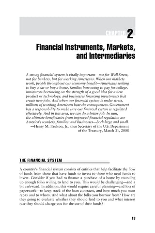 P1: a/b P2: c/d QC: e/f T1: g
c02 JWBT310-Fabozzi July 1, 2010 9:47 Printer: Courier Westford, Westford, MA
CHAPTER 2
Financial Instruments, Markets,
and Intermediaries
A strong financial system is vitally important—not for Wall Street,
not for bankers, but for working Americans. When our markets
work, people throughout our economy benefit—Americans seeking
to buy a car or buy a home, families borrowing to pay for college,
innovators borrowing on the strength of a good idea for a new
product or technology, and businesses financing investments that
create new jobs. And when our financial system is under stress,
millions of working Americans bear the consequences. Government
has a responsibility to make sure our financial system is regulated
effectively. And in this area, we can do a better job. In sum,
the ultimate beneficiaries from improved financial regulation are
America’s workers, families, and businesses—both large and small.
—Henry M. Paulson, Jr., then Secretary of the U.S. Department
of the Treasury, March 31, 2008
THE FINANCIAL SYSTEM
A country’s financial system consists of entities that help facilitate the flow
of funds from those that have funds to invest to those who need funds to
invest. Consider if you had to finance a purchase of a home by rounding
up enough folks willing to lend to you. This would be challenging—and a
bit awkward. In addition, this would require careful planning—and lots of
paperwork—to keep track of the loan contracts, and how much you must
repay and to whom. And what about the folks you borrow from? How are
they going to evaluate whether they should lend to you and what interest
rate they should charge you for the use of their funds?
13
 