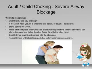 Adult / Child Choking : Severe Airway
Blockage
Victim is responsive:
• Quickly ask, “are you choking?”
• If the victim nods yes, or is unable to talk, speak, or cough – act quickly.
• Stand behind the victim.
• Make a fist and place the thumb side of that hand against the victim’s abdomen, just
above the navel and below the ribs. Grasp fist with the other hand.
• Quickly thrust inward and upward into the abdomen.
• Repeat thrusts until object is expelled or victim becomes unresponsive.
 