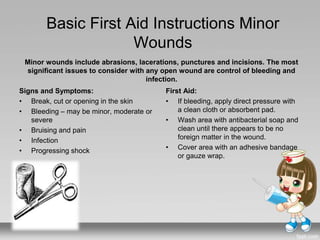 Basic First Aid Instructions Minor
Wounds
Signs and Symptoms:
• Break, cut or opening in the skin
• Bleeding – may be minor, moderate or
severe
• Bruising and pain
• Infection
• Progressing shock
First Aid:
• If bleeding, apply direct pressure with
a clean cloth or absorbent pad.
• Wash area with antibacterial soap and
clean until there appears to be no
foreign matter in the wound.
• Cover area with an adhesive bandage
or gauze wrap.
Minor wounds include abrasions, lacerations, punctures and incisions. The most
significant issues to consider with any open wound are control of bleeding and
infection.
 