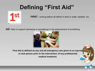 Defining “First Aid”
FIRST - coming before all others in time or order; earliest; 1st.
AID -help or support (someone or something) in the achievement of something.
First Aid is defined as any and all emergency care given to an injured
or sick person prior to the intervention of any professional
medical treatment.
 
