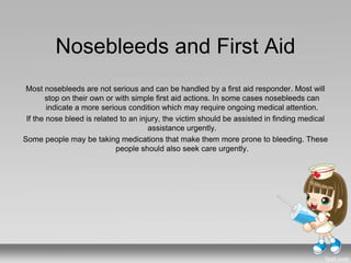Nosebleeds and First Aid
Most nosebleeds are not serious and can be handled by a first aid responder. Most will
stop on their own or with simple first aid actions. In some cases nosebleeds can
indicate a more serious condition which may require ongoing medical attention.
If the nose bleed is related to an injury, the victim should be assisted in finding medical
assistance urgently.
Some people may be taking medications that make them more prone to bleeding. These
people should also seek care urgently.
 
