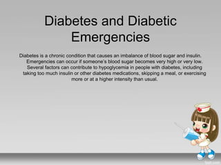 Diabetes and Diabetic
Emergencies
Diabetes is a chronic condition that causes an imbalance of blood sugar and insulin.
Emergencies can occur if someone’s blood sugar becomes very high or very low.
Several factors can contribute to hypoglycemia in people with diabetes, including
taking too much insulin or other diabetes medications, skipping a meal, or exercising
more or at a higher intensity than usual.
 