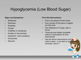 Hypoglycemia (Low Blood Sugar)
Signs and Symptoms:
• Shakiness
• Dizziness
• Sweating
• Hunger
• Irritability or moodiness
• Anxiety or nervousness
• Headache, vision problems
• Drowsiness
• Seizures
First Aid Interventions:
• Five to six pieces of hard candy
• Four ounces of fruit juice or regular
not diet soda
• One tablespoon of sugar, jelly or
honey
• Three glucose tablets (available
without a prescription at most
pharmacies)
• Use the above interventions only if
victim is alert – if not alert or appears
confused, call 911.
 