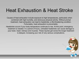 Heat Exhaustion & Heat Stroke
Causes of heat exhaustion include exposure to high temperatures, particularly when
combined with high humidity, and strenuous physical activity. Without prompt
treatment, heat exhaustion can lead to heatstroke, a life-threatening condition.
Fortunately, heat exhaustion is preventable.
Heatstroke occurs if your body temperature continues to rise. At this point, emergency
treatment is needed. In a period of hours, untreated heatstroke can cause damage to
your brain, heart, kidneys and muscles. These injuries get worse the longer treatment
is delayed, increasing your risk of very serious complications.
 