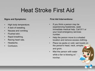 Heat Stroke First Aid
Signs and Symptoms:
• High body temperature.
• A lack of sweating.
• Nausea and vomiting
• Flushed skin.
• Rapid breathing.
• Racing heart rate.
• Headache.
• Confusion.
First Aid Interventions:
• If you think a person may be
experiencing heatstroke, seek
immediate medical help. Call 911 or
your local emergency services
number.
• Help the person move to a shaded
location and remove excess clothing.
• Place ice packs or cold, wet towels on
the person's head, neck, armpits
and groin.
• Mist the person with water
while a fan is blowing on
him/her.
 