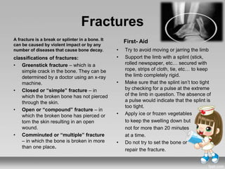 Fractures
classifications of fractures:
• Greenstick fracture – which is a
simple crack in the bone. They can be
determined by a doctor using an x-ray
machine.
• Closed or “simple” fracture – in
which the broken bone has not pierced
through the skin.
• Open or “compound” fracture – in
which the broken bone has pierced or
torn the skin resulting in an open
wound.
• Comminuted or “multiple” fracture
– in which the bone is broken in more
than one place.
• Try to avoid moving or jarring the limb
• Support the limb with a splint (stick,
rolled newspaper, etc… secured with
rope, strips of cloth, tie, etc… to keep
the limb completely rigid.
• Make sure that the splint isn’t too tight
by checking for a pulse at the extreme
of the limb in question. The absence of
a pulse would indicate that the splint is
too tight.
• Apply ice or frozen vegetables
to keep the swelling down but
not for more than 20 minutes
at a time.
• Do not try to set the bone or
repair the fracture.
A fracture is a break or splinter in a bone. It
can be caused by violent impact or by any
number of diseases that cause bone decay.
First- Aid
 