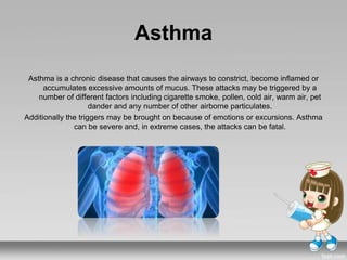 Asthma
Asthma is a chronic disease that causes the airways to constrict, become inflamed or
accumulates excessive amounts of mucus. These attacks may be triggered by a
number of different factors including cigarette smoke, pollen, cold air, warm air, pet
dander and any number of other airborne particulates.
Additionally the triggers may be brought on because of emotions or excursions. Asthma
can be severe and, in extreme cases, the attacks can be fatal.
 