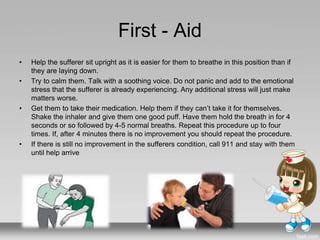 First - Aid
• Help the sufferer sit upright as it is easier for them to breathe in this position than if
they are laying down.
• Try to calm them. Talk with a soothing voice. Do not panic and add to the emotional
stress that the sufferer is already experiencing. Any additional stress will just make
matters worse.
• Get them to take their medication. Help them if they can’t take it for themselves.
Shake the inhaler and give them one good puff. Have them hold the breath in for 4
seconds or so followed by 4-5 normal breaths. Repeat this procedure up to four
times. If, after 4 minutes there is no improvement you should repeat the procedure.
• If there is still no improvement in the sufferers condition, call 911 and stay with them
until help arrive
 