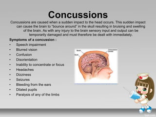Concussions
Concussions are caused when a sudden impact to the head occurs. This sudden impact
can cause the brain to “bounce around” in the skull resulting in bruising and swelling
of the brain. As with any injury to the brain sensory input and output can be
temporarily damaged and must therefore be dealt with immediately.
Symptoms of a concussion :
• Speech impairment
• Blurred vision
• Confusion
• Disorientation
• Inability to concentrate or focus
• Headaches
• Dizziness
• Seizures
• Bleeding from the ears
• Dilated pupils
• Paralysis of any of the limbs
 