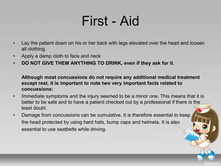First - Aid
• Lay the patient down on his or her back with legs elevated over the head and loosen
all clothing.
• Apply a damp cloth to face and neck
• DO NOT GIVE THEM ANYTHING TO DRINK, even if they ask for it.
Although most concussions do not require any additional medical treatment
except rest, it is important to note two very important facts related to
concussions:
• Immediate symptoms and the injury seemed to be a minor one. This means that it is
better to be safe and to have a patient checked out by a professional if there is the
least doubt.
• Damage from concussions can be cumulative. It is therefore essential to keep
the head protected by using hard hats, bump caps and helmets. It is also
essential to use seatbelts while driving.
 