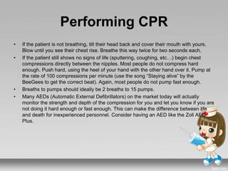 Performing CPR
• If the patient is not breathing, tilt their head back and cover their mouth with yours.
Blow until you see their chest rise. Breathe this way twice for two seconds each.
• If the patient still shows no signs of life (sputtering, coughing, etc…) begin chest
compressions directly between the nipples. Most people do not compress hard
enough. Push hard, using the heel of your hand with the other hand over it. Pump at
the rate of 100 compressions per minute (use the song “Staying alive” by the
BeeGees to get the correct beat). Again, most people do not pump fast enough.
• Breaths to pumps should ideally be 2 breaths to 15 pumps.
• Many AEDs (Automatic External Defibrillators) on the market today will actually
monitor the strength and depth of the compression for you and let you know if you are
not doing it hard enough or fast enough. This can make the difference between life
and death for inexperienced personnel. Consider having an AED like the Zoll AED
Plus.
 