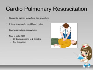 Cardio Pulmonary Resuscitation
• Should be trained to perform this procedure
• If done improperly, could harm victim
• Courses available everywhere
• New in Late 2006
– 30 Compressions to 2 Breaths
– For Everyone!
 