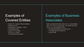 • H E A L T H C A R E P R O V I D E R S ,
• H O S P I T A L S ,
• N U R S I N G H O M E S , A N D
• P H A R M A C I E S .
• H E A L T H P L A N S
• H E A L T H C A R E
C L E A R I N G H O U S E S
Examples of
Covered Entities
A N Y S U B C O N T R A C T O R O F A C O V E R E D
E N T I T Y W I T H A C C E S S T O P R O T E C T E D
H E A L T H I N F O R M A T I O N :
• E - P R E S C R I B E R G A T E W A Y S ,
• T R A N S C R I P T I O N I S T S
• L A W Y E R S
Examples of Business
Associates
 