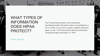H I P A A B A S I C S
WHAT TYPES OF
INFORMATION
DOES HIPAA
PROTECT?
The Privacy Rule protects most individually
identifiable health information held or transmitted by a
CE or its BA, in any form or media, whether electronic,
paper or oral. The Privacy Rule calls this information
“protected health information” or “PHI.”
 