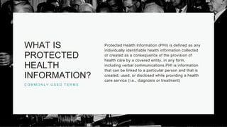 C O M M O N L Y U S E D T E R M S
WHAT IS
PROTECTED
HEALTH
INFORMATION?
Protected Health Information (PHI) is defined as any
individually identifiable health information collected
or created as a consequence of the provision of
health care by a covered entity, in any form,
including verbal communications.PHI is information
that can be linked to a particular person and that is
created, used, or disclosed while providing a health
care service (i.e., diagnosis or treatment)
 