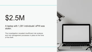 A laptop with 1,391 individuals’ ePHI was
stolen.
$2.5M
The investigation revealed insufficient risk analysis
and risk management processes in place at the time
of the theft.
 